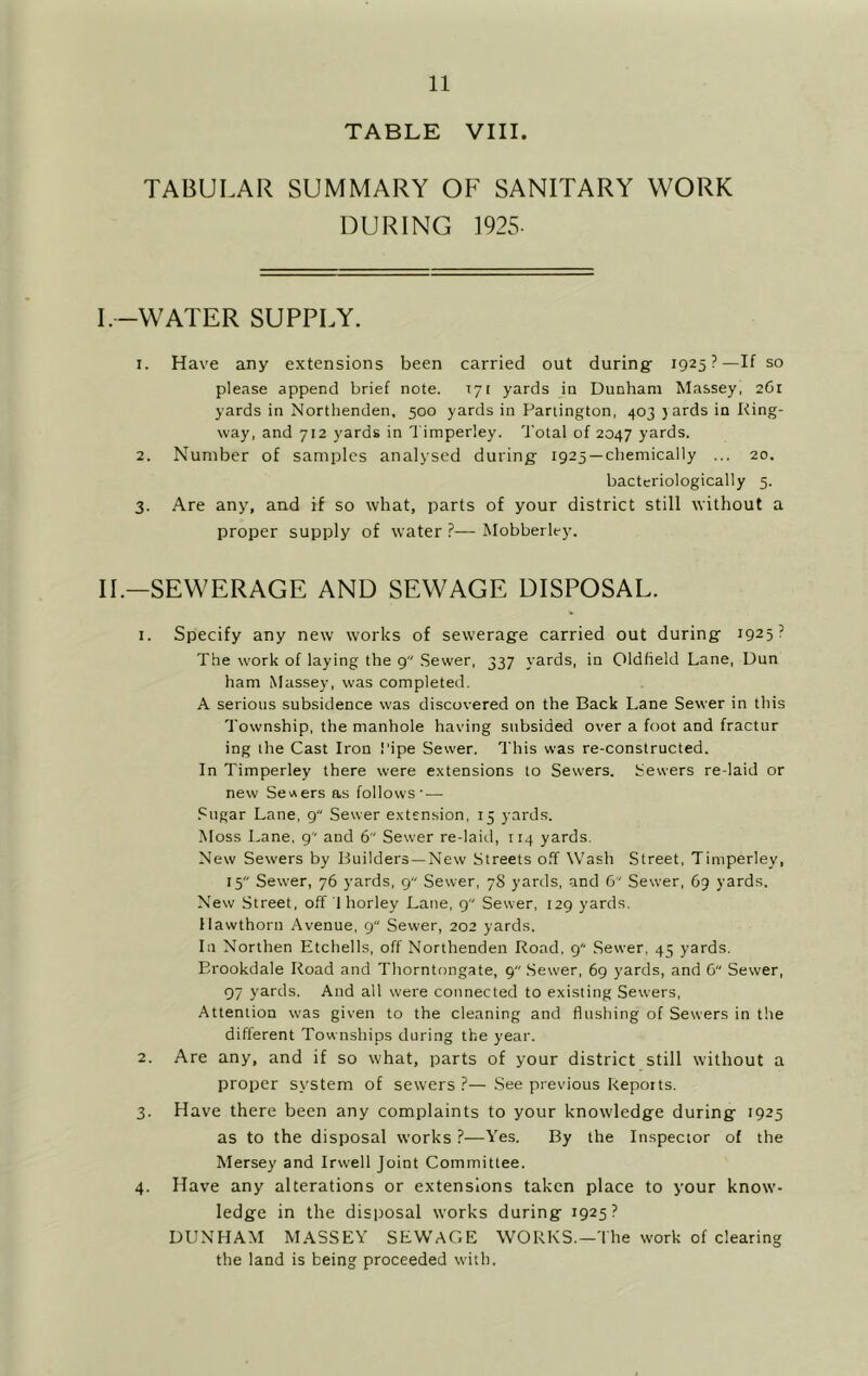 TABLE VIII. TABULAR SUMMARY OF SANITARY WORK DURING 1925. l.-WATER SUPPLY. 1. Have any extensions been carried out during 1925?—If so please append brief note. 171 yards in Dunham Massey, 2C1 yards in Northenden, 500 yards in Partington, 403 ) ards in King- way, and 712 yards in Timperley. Total of 2047 yards. 2. Number of samples analysed during 1925 —chemically ... 20. bactcriologically 5. 3. Are any, and if so what, parts of your district still without a proper supply of water ?— Mobberley. IL—SEWERAGE AND SEWAGE DISPOSAL. 1. Specify any new works of sewerage carried out during 1925? The w'ork of laying the 9 Sewer, 337 yards, in Oldfield Lane, Dun ham Massey, was completed. A serious subsidence w'as discovered on the Back Lane Sewer in this Township, the manhole having subsided over a foot and fractur ing the Cast Iron Pipe Sewer. This was re-constructed. In Timperley there were e.xtensions to Sewers. Sewers re-laid or new SevAers as follows— Sugar Lane, g Sewer e,\tension, 15 yards. Moss Lane, g and 6 Sewer re-laid, 114 yards. New Sewers by Builders —New Streets off Wash Street, Timperley, 15 Sewer, 76 yards, 9 Sewer, 78 yards, and 6 Sewer, 69 yards. New Street, off 1 horley Lane, 9 Sewer, 129 yards. Hawthorn Avenue, g Sewer, 202 yards. In Northen Etchells, off Northenden Road, g' Sewer, 45 yards. Erookdale Road and Thorntongate, 9 .Sewer, 69 yards, and C Sewer, 97 yards. And all were connected to existing Sewers, Attention was given to the cleaning and flushing of Sewers in the different Townships during the year. 2. Are any, and if so what, parts of your district still without a proper system of sewers ?— See previous kepoits. 3. Have there been any complaints to your knowledge during 1925 as to the disposal works ?—Yes. By the Inspector of the Mersey and Irwell Joint Committee. 4. Have any alterations or extensions taken place to your know- ledge in the disposal works during 1925? DUNHAM MASSEY SEWAGE WORKS.—The work of clearing the land is being proceeded with.