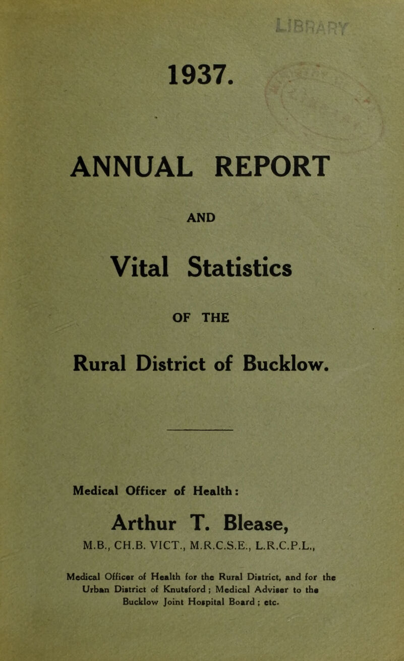 1937 ANNUAL REPORT AND Vital Statistics OF THE A Rural District of Bucklow. Medical Officer of Health: Arthur T. Blease, M.B., CH.B. VICT., M.R.C.S.E., L.R.C.P.L., Medical Officer of Health for the Rural District, and for Urban District of Knutsford ; Medical Adviser to the Bucklow Joint Hospital Board; etc.