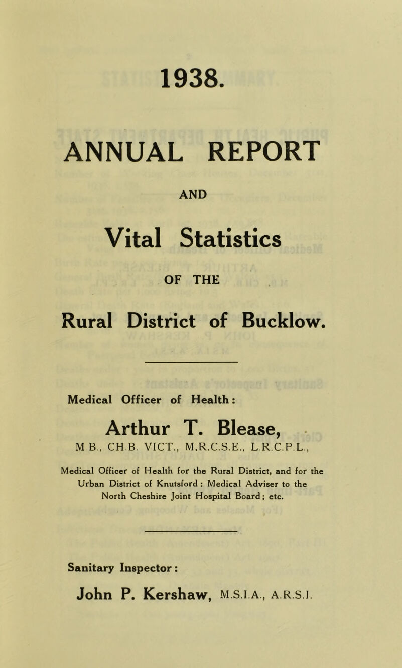 1938 ANNUAL REPORT AND Vital Statistics OF THE Rural District of Bucklow. Medical Officer of Health: Arthur T. Blease, M B.. CH.B. VICT., M.R.C.S.E.. L.R.C.P.L., Medical Officer of Health for the Rural District, and for the Urban District of Knutsford : Medical Adviser to the North Cheshire Joint Hospital Board; etc. Sanitary Inspector: John P. Kershaw, m.s.i.a , a.r.s.i.