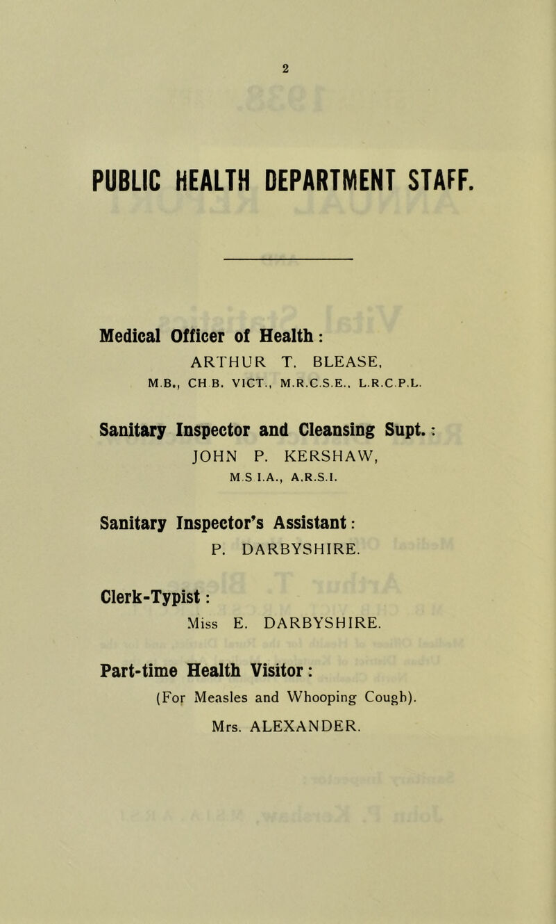 PUBLIC HEALTH DEPARTMENT STAFF. Medical Officer of Health: ARTHUR T. BLEASE. M B., CH B. VICT., M.R.C.S.E., L.R.C P.L. Sanitary Inspector and Cleansing Supt.: JOHN P. KERSHAW, M S I.A., A.R.S.I. Sanitary Inspector’s Assistant: P. DARBYSHIRE. Clerk-Typist: Miss E. DARBYSHIRE. Part-time Health Visitor: (For Measles and Whooping Cough). Mrs. ALEXANDER.