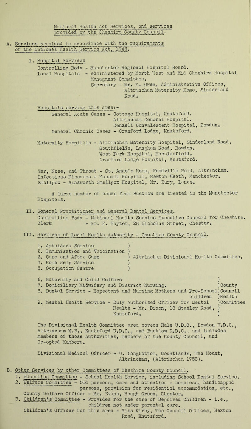 National Health ^ct .Services, and services provided by the Qiiesh-ire County Council. • Services provided in acoordance vjitli the recxnire/iients of the National Eealth. Service Act, 19_46. Hospital Services Controlling Body - Manchester Regional Hospital Board. Local Hospitals - Administered by North Uest and Mid Cheshire Hospital Managment Comittee, Secretary - Mr. H. Owen, Administrative Offices, Altrincham Maternity Home, Sinderland Road. Hospitals serving this area;- General Acute Cases - Cottage Hospital, Hnutsford. Altrincham General Hospital. Denzell Convalescent Hospital, Bowdon, General Chronic Cases - Cranford Lodge, Hnutsford. Maternity Hospitals - Altrincham Maternity Hospital, Sinderland Road. Southfields, Langham Road, Bovjdon. West park Hospital, Macclesfield, Cranford Lodge Hospital, Hnutsford. Bar, Nose, and Throat - St. Anne’s Home, Y/oodville Road, Altrincham. Infectious Diseases - Monsall Hospital, Newton Heath, Manchester, Smallpox “ Ainsv;orth Smallpox B'ospital, Nr. Burs?', Lancs, A large number of cases from Bucklow are treated in the Manchester Hospitals, II. General Practitioner and General Dental Services. Controlling Body - National Health Service Executive Council for Cheshire, Clerk - Mr. P. Hayter, 28 Nicholas Street, Chester, III, Services of Local Health Authority - Cheshire County Council, 1. Ambulance Service ) 2. Immunisation and Vaccination ) 3. Care and After Care ) Altrincham Divisional Health Coriiraittee, 4. Home Help Service ) 5. Occupation Centre ) 6. Maternity and Child Welfare ) 7. Domiciliary Midvjifery and District Nursing. )County 8. Dental Service - Expectant and Nursing Mothers and Pre-School)Council children )Health 9. Mental Health Service - DuIjt- Authorised Officer for Mental )Committee Eealth - Mr, Dixon, 18 Stanley Road, ) Hnutsford, ) The Divisional Health Committee area covers Hale U.D.C,, Bowden U.D.C., Altrincham M.B,, Hnutsford U.D.C., and Bucklow R.D.C., and includes members of those Authorities, members of the County Council, and Co-opted Members, Divisional Medical Officer - D. Longbottom, Mountlands, The Mount, Altrincham, (Altrincham 1735), B. Other Services by other Committees of Cheshire County Council. ^^acation Committee - School Health Service, including School Dental Service. 2. Welfare CoiTimittee - Old persons, care and attention - homeless, handicapped persons, provision for residential accomraodation, etc,. County Welfare Officer - Mr. Evans, Hough Green, Chester, 5. Children’s Cojnmittee - Provides for the care of Deprived Children - i.e., children not under parental care. Children’s Officer for this area - Miss Kirby, The Council Offices, Bexton Road, Hnutsford,