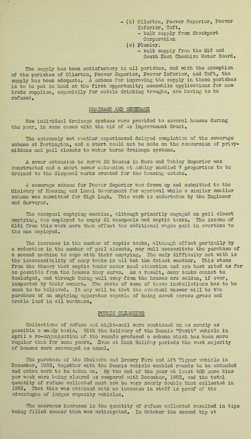 - (b) Ollerton, Peover Superior, Peover Inferior, Toft. - bulk supply from Stockport Corporation (c) Plumley. - bulk supply from the Mid and South East Cheshire Water Board, The supply has been satisfactory in all parishes, and with the exception of the parishes of Ollerton, Peover Superior, Peover Inferior, and Toft, the supply has been adequate, A scheme for improving the supply in those parishes is to bo put in hand at the first opportunity; meanwhile applications for new trade supplies, especially for cattle drinking troughs, are having to be refused. DRAINAGE! AWD SETJERAGS New individual drainage systems wore provided to several houses during the year, in some cases with the aid of an Improvement Grant, The extremely wet weather experienced delayed completion of the sewerage scheme at Partington, and a start could not be made on the conversion of privy- middens and pail closets to water borne drainage systems, A sewer extension to servo 20 houses in More and Tabley Superior was constructed and a short sower extension at Ashley enabled 7 properties to bo drained to the disposal works erected for the housing estate. A sewerage scheme for Peover Superior was drawn up and submitted to the Ministry of Housing and Local Government for approval while a similar smaller scheme was submitted for High Logh. This work is undertaken by the Engineer and Surveyor, The cesspool emptying machine, although primarily engaged on pail closet emptying, was employed to empty 61 cesspools and septic tanks. The income of £141 from this work more than offset the additional wages paid in overtime to the men employed. The increase in the number of septic tanks, although offset partially by a reduction in the number of pail closets, may well necessitate the purchase of a second machine to cope with their emptying. The only difficulty met with is the inaccessibility of many tanks in all but the driest v/eather. This stems from the theory that septic tanks never need attention and are best sited as far as possible from the houses they servo. As a result, many tanks carmot be desludgod, and through being well away from the houses are seldom, if ever, inspected by their owners. The state of some of these installations has to bo soon to bo believed. It may well bo that the eventual answer will be the purchase of an emptying apparatus capable of being moved across grass and arable land in all weathers. PUBLIC CHB/iNSING Collections of refuse and night-soil wore continued on as nearly as possible a MX-ldy basis. With the delivory of the Dennis ”Paxit’’ vehicle in April a re-organisation of the rounds produced a scheme which has been more regular than for some years. Even at Bank Holiday periods the vast majority of houses wore scavenged as usual. The purchase of the Shelvoke and Drewry Fore and Aft Tipper vehicle in December, 1953, together with the Dennis vehicle enabled rounds to be extended and extra work to bo taken on. By the end of the year at least 400 more bins per week wore being cleared as compared with December, 1953, and the total quantity of refuse collected must noxu be very nearly double that collected in 1952, That this was attained with no increase in staff is proof of the advantages of larger capacity vehicles.. The enormous increase in the quantity of refuse collected resulted in tips being filled sooner than was anticipated. In October the second tip at