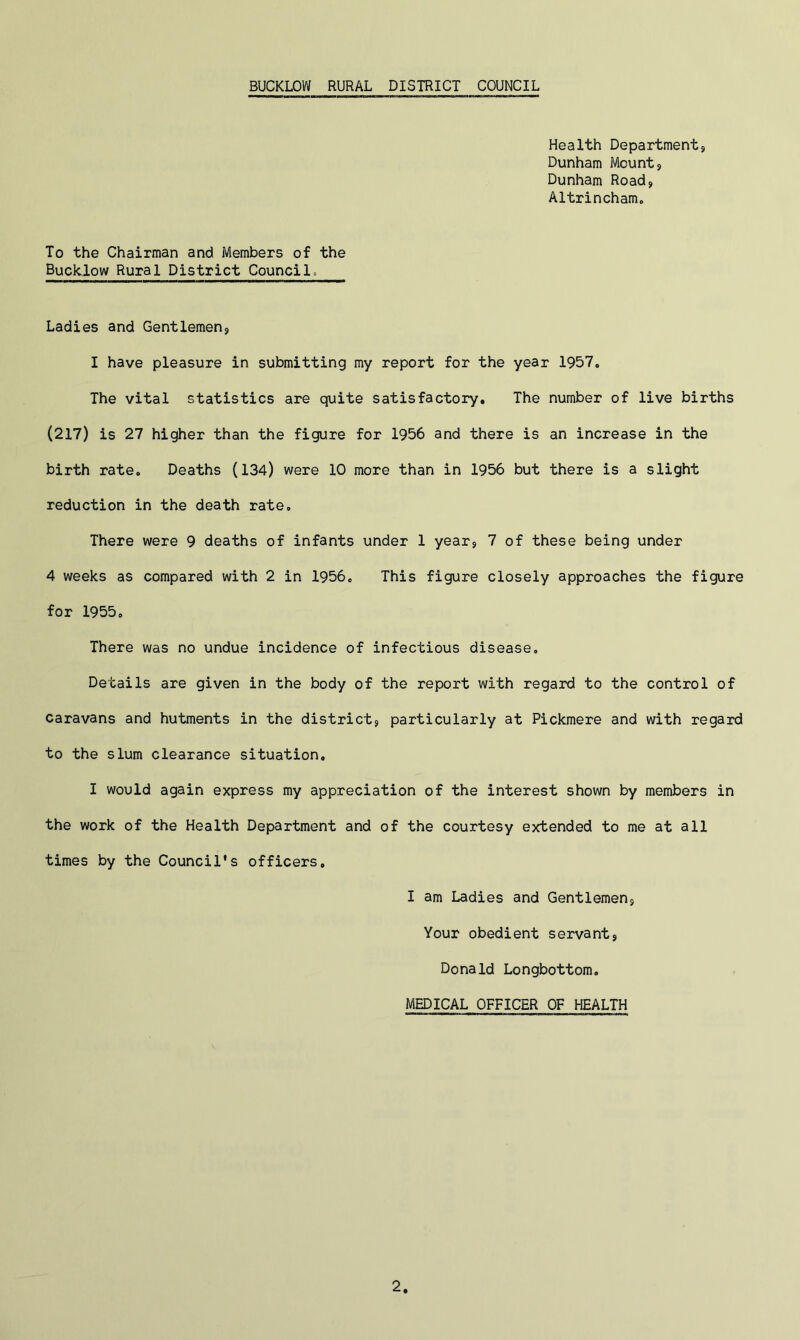 Health Department, Dunham Mount, Dunham Road, Altrincham. To the Chairman and Members of the Buclclow Rural District Council. Ladies and Gentlemen, I have pleasure in submitting my report for the year 1957. The vital statistics are quite satisfactory. The number of live births (217) is 27 higher than the figure for 1956 and there is an increase in the birth rate. Deaths (134) were 10 more than in 1956 but there is a slight reduction in the death rate. There were 9 deaths of infants under 1 year, 7 of these being under 4 weeks as compared with 2 in 1956. This figure closely approaches the figure for 1955. There was no undue incidence of infectious disease. Details are given in the body of the report with regard to the control of caravans and hutments in the district, particularly at Pickmere and with regard to the slum clearance situation. I would again express my appreciation of the interest shown by members in the work of the Health Department and of the courtesy extended to me at all times by the Council's officers, I am Ladies and Gentlemen, Your obedient servant, Donald Longbottom. MEDICAL OFFICER OF HEALTH