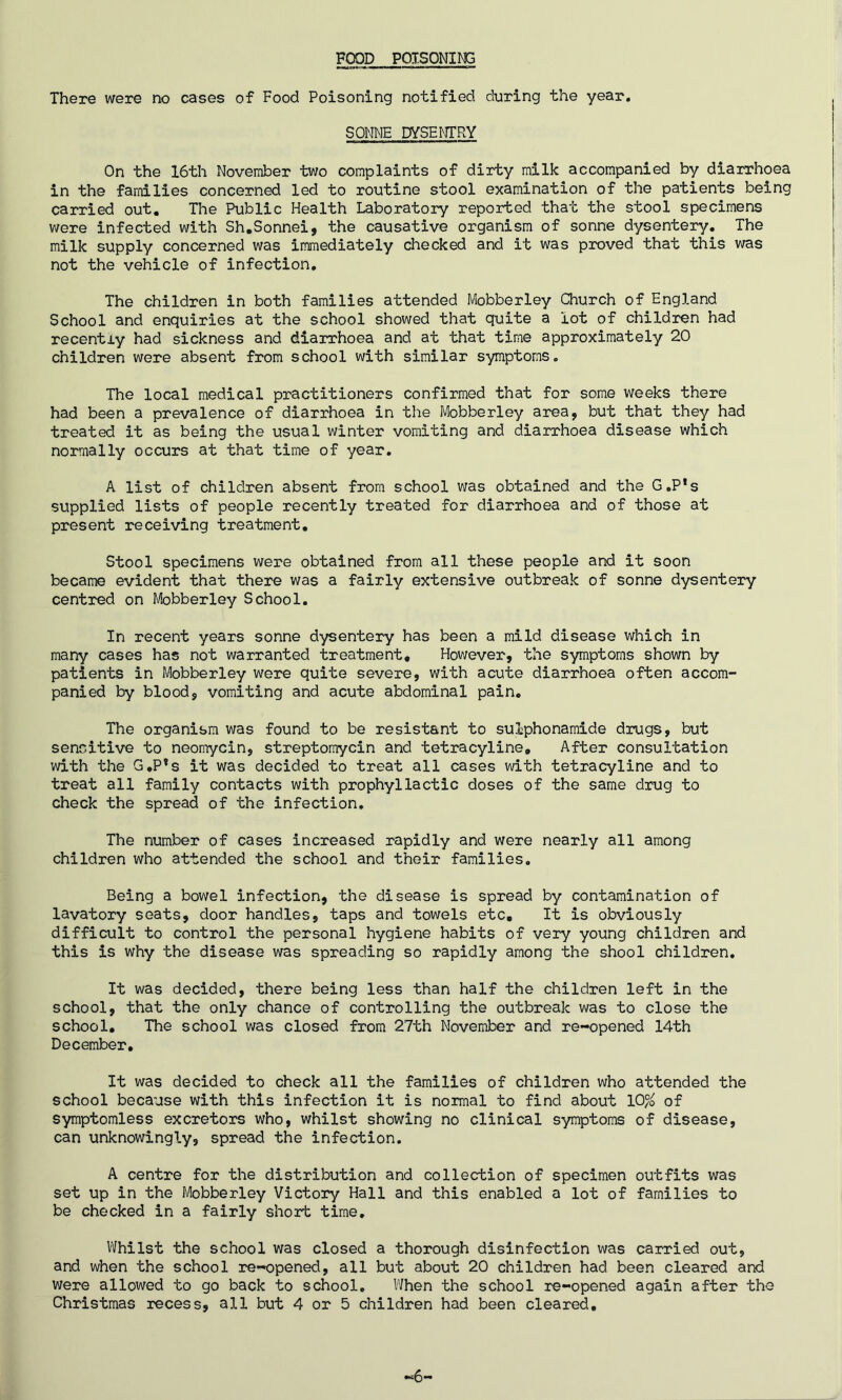 FOOD POISONING There were no cases of Food Poisoning notified during the year. SONNE DYSENTRY On the 16th November two complaints of dirty milk accompanied by diarrhoea in the families concerned led to routine stool examination of the patients being carried out. The Public Health Laboratory reported that the stool specimens were infected with Sh.Sonnei, the causative organism of sonne dysentery. The milk supply concerned was immediately checked and it was proved that this was not the vehicle of infection. The children in both families attended Mobberley Church of England School and enquiries at the school showed that quite a lot of children had recently had sickness and diarrhoea and at that time approximately 20 children were absent from school with similar symptoms. The local medical practitioners confirmed that for some weeks there had been a prevalence of diarrhoea in the Mobberley area, but that they had treated it as being the usual winter vomiting and diarrhoea disease which normally occurs at that time of year. A list of children absent from school was obtained and the G.P’s supplied lists of people recently treated for diarrhoea and of those at present receiving treatment. Stool specimens were obtained from all these people and it soon became evident that there was a fairly extensive outbreak of sonne dysentery centred on Mobberley School. In recent years sonne dysentery has been a mild disease which in many cases has not warranted treatment. However, the symptoms shown by patients in Mobberley were quite severe, with acute diarrhoea often accom- panied by blood, vomiting and acute abdominal pain. The organism was found to be resistant to sulphonamide drugs, but sensitive to neomycin, streptomycin and tetracyline. After consultation with the G.P*s it was decided to treat all cases with tetracyline and to treat all family contacts with prophyllactic doses of the same drug to check the spread of the infection. The number of cases increased rapidly and were nearly all among children who attended the school and their families. Being a bowel infection, the disease is spread by contamination of lavatory seats, door handles, taps and towels etc. It is obviously difficult to control the personal hygiene habits of very young children and this is why the disease was spreading so rapidly among the shool children. It was decided, there being less than half the children left in the school, that the only chance of controlling the outbreak was to close the school. The school was closed from 27th November and re-opened 14th December. It was decided to check all the families of children who attended the school because with this infection it is normal to find about 10% of symptomless excretors who, whilst showing no clinical symptoms of disease, can unknowingly, spread the infection. A centre for the distribution and collection of specimen outfits was set up in the Mobberley Victory Hall and this enabled a lot of families to be checked in a fairly short time. Whilst the school was closed a thorough disinfection was carried out, and when the school re-opened, all but about 20 children had been cleared and were allowed to go back to school. When the school re-opened again after the Christmas recess, all but 4 or 5 children had been cleared. -6