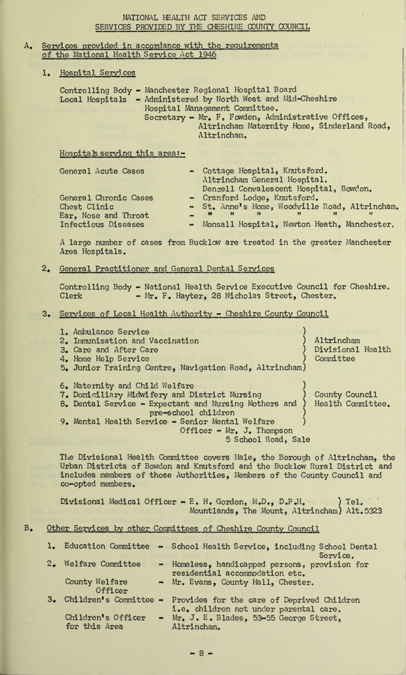 NATIONAL HEALTH ACT SERVICES AMD SERVICES PROVIDED BY THE CHESHIRE COUNTY COUNCIL A. Services provided in accordance with the requirements of the National Health Service Act 1946 1. Hospital Services Controlling Body - Manchester Regional Hospital Board Local Hospitals - Administered by North West and Mid-Cheshire Hospital Management Committee. Secretary - Mr, F9 Fowden, Administrative Offices, Altrincham Maternity Home, Sinderland Road, Altrincham. Hospitals serving this areas- General Acute Cases General Chronic Cases Chest Clinic Ear, Nose and Throat Infectious Diseases Cottage Hospital, Knutsford. Altrincham General Hospital. Denzell Convalescent Hospital, Bowdon. Cranford Lodge, Knutsford. St. Anne*s Home, Woodville Road, Altrincham. n it if n it ii Monsall Hospital, Newton Heath, Manchester. A large number of cases from Bucklow are treated in the greater Manchester Area Hospitals. 2* General Practitioner and General Dental Services Controlling Body - National Health Service Executive Council for Cheshire. Clerk - Mr. F. Hayter, 28 Nicholas Street, Chester. 3. Services of Local Health Authority - Cheshire County Council 1. Ambulance Service ) 2. Immunisation and Vaccination ) 3. Care and After Care ) 4. Home Help Service ) 5. Junior Training Centre, Navigation Road, Altrincham) Altrincham Divisional Health Committee 6. Maternity and Child Welfare ) 7. Domiciliary Midwifery and District Nursing ) 8. Dental Service - Expectant and Nursing Mothers and ) pre-school children ) 9. Mental Health Service - Senior Mental Welfare ) Officer - Mr. J, Thompson 5 School Road, Sale County Council Health Committee. The Divisional Health Committee covers Hale, the Borough of Altrincham, the Urban Districts of Bowdon and Knutsford and the Bucklow Rural District and includes members of those Authorities, Members of the County Council and co-opted members. Divisional Medical Officer - E, H. Gordon, M.D., D.PJ1. ) Tel. Mountlands, The Mount, Altrincham) Alt.5323 B. Other Services by other Committees of Cheshire County Council 1. Education Committee - 2. Welfare Committee County Welfare - Officer 3. Children*s Committee - Children*s Officer - for this Area School Health Service, including School Dental Service. Homeless, handicapped persons, provision for residential accommodation etc. Mr. Evans, County Hall, Chester. Provides for the care of Deprived Children i.e. children not under parental care. Mr. J. E. Blades, 53-55 George Street, Altrincham. — 8 —