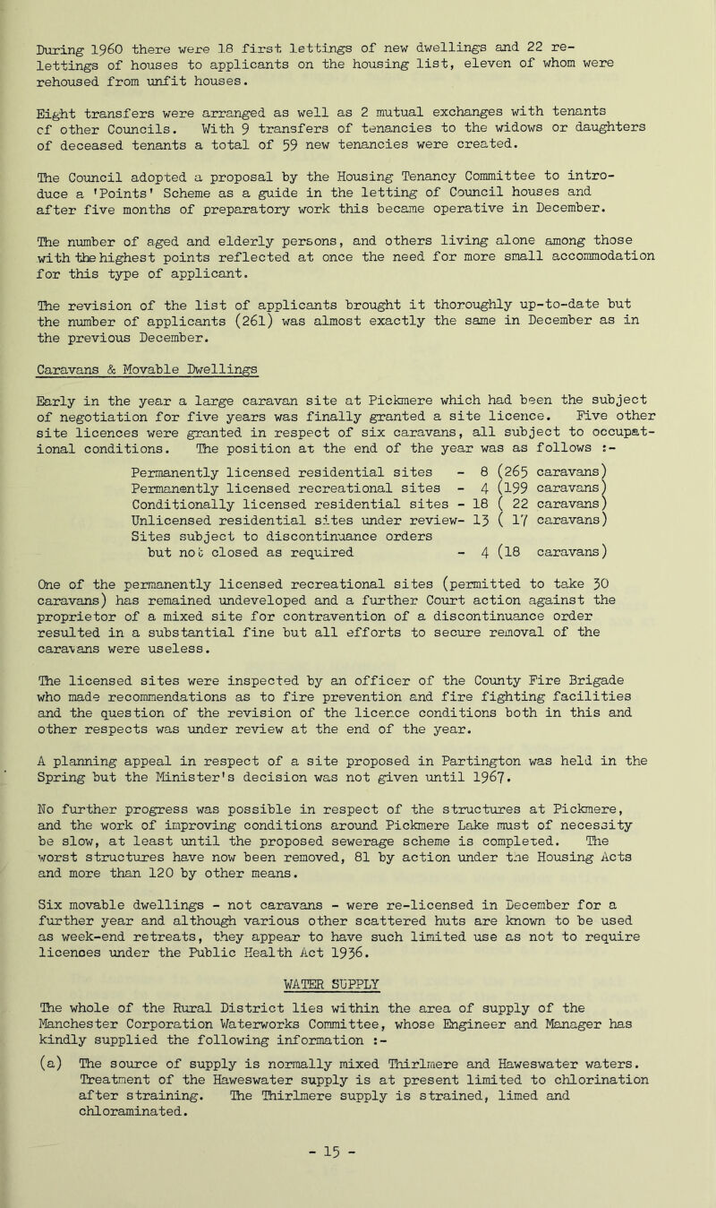 lettings of houses to applicants on the housing list, eleven of whom were rehoused from unfit houses. Eight transfers were arranged as well as 2 mutual exchanges with tenants of other Councils. With 9 transfers of tenancies to the widows or daughters of deceased tenants a total of 59 new tenancies were created. The Council adopted a proposal by the Housing Tenancy Committee to intro- duce a 'Points' Scheme as a guide in the letting of Council houses and after five months of preparatory work this became operative in December. The number of aged and elderly persons, and others living alone among those with the highest points reflected at once the need for more small accommodation for this type of applicant. The revision of the list of applicants brought it thoroughly up-to-date but the number of applicants (26I) was almost exactly the same in December as in the previous December. Caravans & Movable Dwellings Early in the year a large caravan site at Pickmere which had been the subject of negotiation for five years was finally granted a site licence. Five other site licences were granted in respect of six caravans, all subject to occupat- ional conditions. The position at the end of the year was as follows :- Permanently licensed residential sites - 8 (265 caravans) Permanently licensed recreational sites - 4 (l99 caravans) Conditionally licensed residential sites - 18 ( 22 caravans) Unlicensed residential sites under review- 15 ( 17 caravans) Sites subject to discontinuance orders but not closed as required - 4 (I8 caravans) One of the permanently licensed recreational sites (permitted to take 30 caravans) has remained undeveloped and a further Court action against the proprietor of a mixed site for contravention of a discontinuance order resulted in a substantial fine but all efforts to secure removal of the caravans were useless. The licensed sites were inspected by an officer of the County Fire Brigade who made recommendations as to fire prevention and fire fighting facilities and the question of the revision of the licence conditions both in this and other respects was under review at the end of the year. A planning appeal in respect of a site proposed in Partington was held in the Spring but the Minister's decision was not given until 1967* No further progress was possible in respect of the structures at Pickmere, and the work of improving conditions around Pickmere Lake must of necessity be slow, at least until the proposed sewerage scheme is completed. The worst structures have now been removed, 81 by action under tne Housing Acts and more than 120 by other means. Six movable dwellings - not caravans - were re-licensed in December for a further year and although various other scattered huts are known to be used as week-end retreats, they appear to have such limited use as not to require licences under the Public Health Act 1936. WATER SUPPLY The whole of the Rural District lies within the area of supply of the lyfeinchester Corporation Waterworks Committee, whose Engineer and Manager has kindly supplied the following information (a) The source of supply is normally mixed Tnirlraere and Haweswater waters. Treatment of the Haweswater supply is at present limited to chlorination after straining. The Thirlmere supply is strained, limed and chloraminated. - 15 -