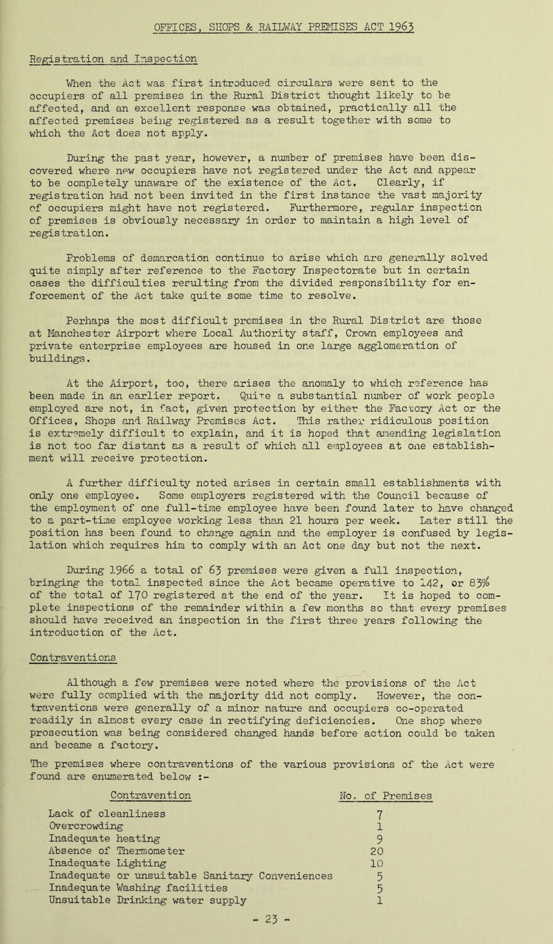 OFFICES, SHOPS & BAILVAY PRETHSES ACT 1963 Registration and Inspection When the Act was first introduced circulars were sent to the occupiers of all premises in the Rural District thought likely to he affected, and an excellent response was obtained, practically all the affected premises being registered as a result together with some to which the Act does not apply. During the past year, however, a number of premises have been dis- covered where new occupiers have not registered under the Act and appeo,r to be completely unaware of the existence of the Act. Clearly, if registration had not been invited in the first instance the vast majority of occupiers might have not registered. Furthermore, regular inspection of premises is obviously necessary in order to maintain a high level of registration. Problems of demarcation continue to arise which are generally solved quite simply after reference to the Factory Inspectorate but in certain cases the difficulties resulting from the divided responsibility for en- forcement of the Act take quite some time to resolve. Perhaps the most difficult premises in the Rural District are those at Manchester Airport where Local Authority staff. Crown employees and private enterprise employees are housed in one large agglomeration of buildings. At the Airport, too, there arises the anomaly to which reference has been made in an earlier report. Quire a substantial number of work people employed are not, in fact, given protection by either the Facxory Act or the Offices, Shops and Railway Premises Act. This rather ridiculous position is extremely difficult to explain, and it is hoped that amending legislation is not too far distant as a result of which all employees at one establish- ment will receive protection. A further difficulty noted arises in certain small establishments with only one employee. Some employers registered v;ith the Council because of the employment of one full-time employee have been found later to have changed to a part-time employee working less than 21 hours per week. Later still the position has been found to change again and the employer is confused by legis- lation which requires him to comply with an Act one day but not the next. During I966 a total of 63 premises were given a full inspection, bringing the total inspected since the Act became operative to I42, or 839^ of the total of I70 registered at the end of the year. It is hoped to com- plete inspections of the remainder within a few months so that every premises should have received an inspection in the first three years following the introduction of the Act. Contraventions Although a few premises were noted where the provisions of the Act were fully complied with the majority did not comply. However, the con- traventions were generally of a minor nature and occupiers co-operated readily in almost every case in rectifying deficiencies. One shop where prosecution was being considered changed hands before action could be taken and became a factory. The premises where contraventions of the various provisions of the Act were foxind are enumerated below :- Contravention No, of Premises Lack of cleanliness Overcrowding Inadequate heating Absence of Thermometer Inadequate Lighting Inadequate or unsuitable Sanitarj' Conveniences Inadequate Washing facilities Unsuitable Drinking water supply 1 9 20 10 5 5 1 7 - ^3 -