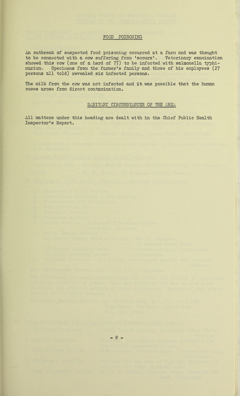 FOOD POISONING An outbreak of suspected food poisoning occurred at a farm and was thought to be connected with a cow suffering from 'scours'. Veterinary examination showed this cow (one of a herd of 77) to be infected with salmonella typhi- murium. Specimens from the farmer's family and those of his employees (27 persons all told) revealed six infected persons. The milk from the cow was not infected and it was possible that the human cases arose from direct contamination. S/iNIT.\RY CIRCUl'lSTilNCES OP TSE AEKl All matters under this heading are dealt with in the Chief Public Health Inspector's Report.