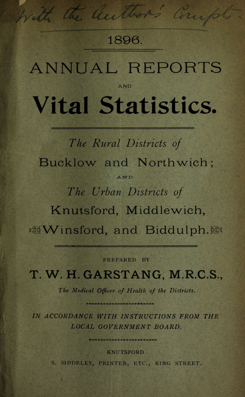 1896. ANNUAL REPORTS AND Vital Statistics. The Rural Districts of Bucklow and Northwieh; The Urban Districts of Knutsford, Middlewieh, ^Winsford, and Biddulph.^ PREPARED BY T. W. H. GARSTANG, M.R.C.S., The Medical Officer of Health of the Districts, IN ACCORDANCE WITH INSTRUCTIONS FROM THE LOCAL GOVERNMENT BOARD. KNUTSFORD: S. SIDDELEY, PRINTER, ETC., KING STREET.