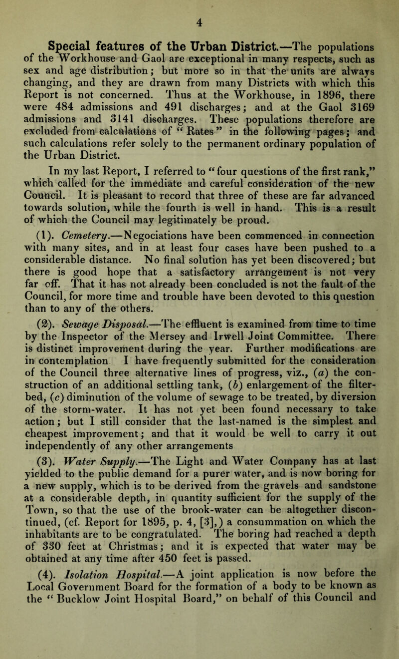 Special features of the Urban District.—The populations of the Workhouse and Gaol are exceptional in many respects, such as sex and age distribution; but more so in that the units are always changing, and they are drawn from many Districts with which this Report is not concerned. Thus at the Workhouse, in 1896, there were 484 admissions and 491 discharges; and at the Gaol 3169 admissions and 3141 discharges. These populations therefore are excluded from calculations of “ Rates ” in the following pages; and such calculations refer solely to the permanent ordinary population of the Urban District. In my last Report, I referred to ** four questions of the first rank,” which called for the immediate and careful consideration of the new Council. It is pleasant to record that three of these are far advanced towards solution, while the fourth is well in hand. This is a result of which the Council may legitimately be proud. (1) . Cemetery.—Negociations have been commenced in connection with many sites, and in at least four cases have been pushed to a considerable distance. No final solution has yet been discovered; but there is good hope that a satisfactory arrangement is not very far ofif. That it has not already been concluded is not the fault of the Council, for more time and trouble have been devoted to this question than to any of the others. (2) . Sewage Disposal.—The effluent is examined from time to time by the Inspector of the Mersey and Irwell Joint Committee. There is distinct improvement during the year. Further modifications are in contemplation I have frequently submitted for the consideration of the Council three alternative lines of progress, viz., {a) the con- struction of an additional settling tank, {b) enlargement of the filter- bed, (c) diminution of the volume of sewage to be treated, by diversion of the storm-water. It has not yet been found necessary to take action; but I still consider that the last-named is the simplest and cheapest improvement; and that it would be well to carry it out independently of any other arrangements (3) . Water Supply.—The Light and W'ater Company has at last yielded to the public demand for a purer water, and is now boring for a new supply, which is to be derived from the gravels and sandstone at a considerable depth, in quantity sufficient for the supply of the Town, so that the use of the brook-water can be altogether discon- tinued, (cf Report for 1895, p. 4, [3],) a consummation on which the inhabitants are to be congratulated. The boring had reached a depth of 330 feet at Christmas; and it is expected that water may be obtained at any time after 450 feet is passed. (4) . Isolation Hospital.—A joint application is now before the Local Government Board for the formation of a body to be known as the “ Bucklow Joint Hospital Board,” on behalf of this Council and