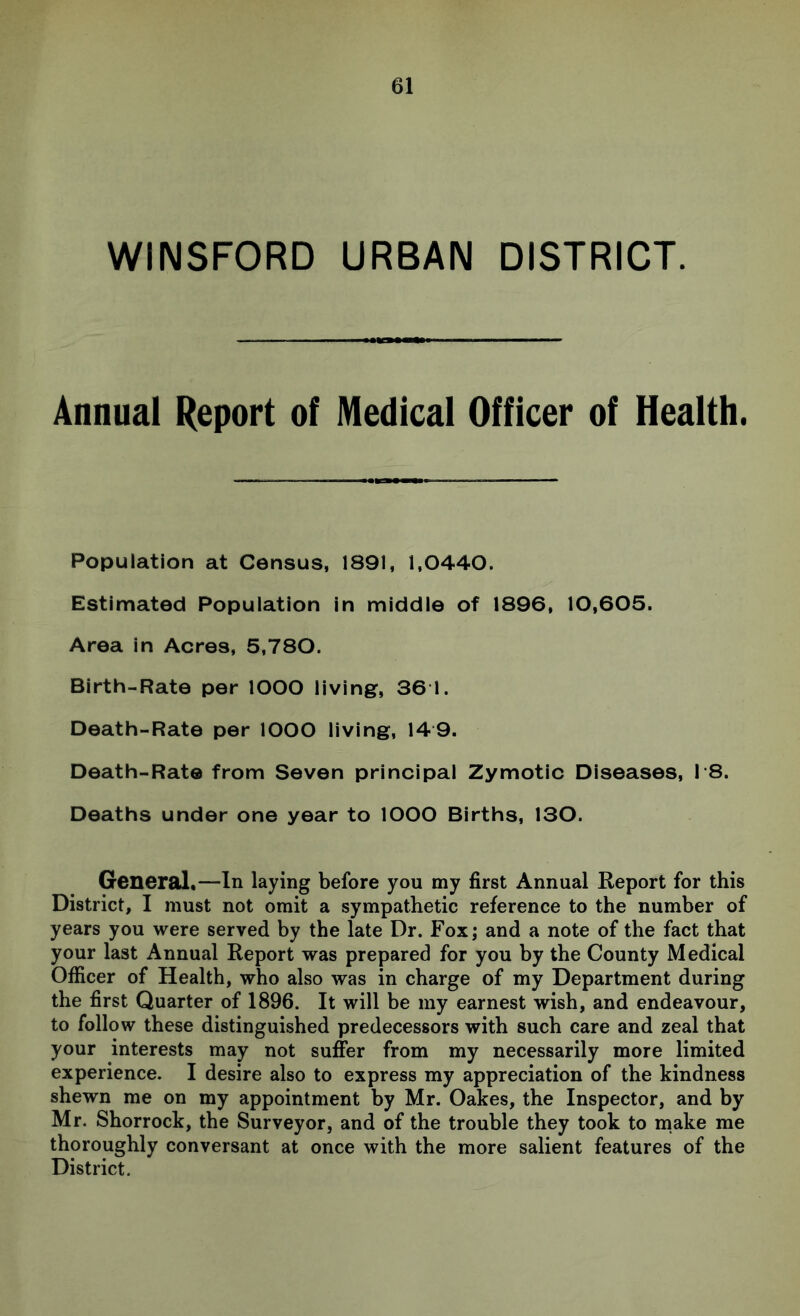 WINSFORD URBAN DISTRICT. Annual Report of Medical Officer of Health. Population at Census, 1891, 1,0440. Estimated Population in middle of 1896, 10,605. Area in Acres, 5,780. Birth-Rate per lOOO living, 36 1. Death-Rate per lOOO living, 14 9. Death-Rate from Seven principal Zymotic Diseases, 18. Deaths under one year to lOOO Births, 130. General.—In laying before you my first Annual Keport for this District, I must not omit a sympathetic reference to the number of years you were served by the late Dr. Fox; and a note of the fact that your last Annual Report was prepared for you by the County Medical Officer of Health, who also was in charge of my Department during the first Quarter of 1896. It will be my earnest wish, and endeavour, to follow these distinguished predecessors with such care and zeal that your interests may not suffer from my necessarily more limited experience. I desire also to express my appreciation of the kindness shewn me on my appointment by Mr. Oakes, the Inspector, and by Mr. Shorrock, the Surveyor, and of the trouble they took to make me thoroughly conversant at once with the more salient features of the District.