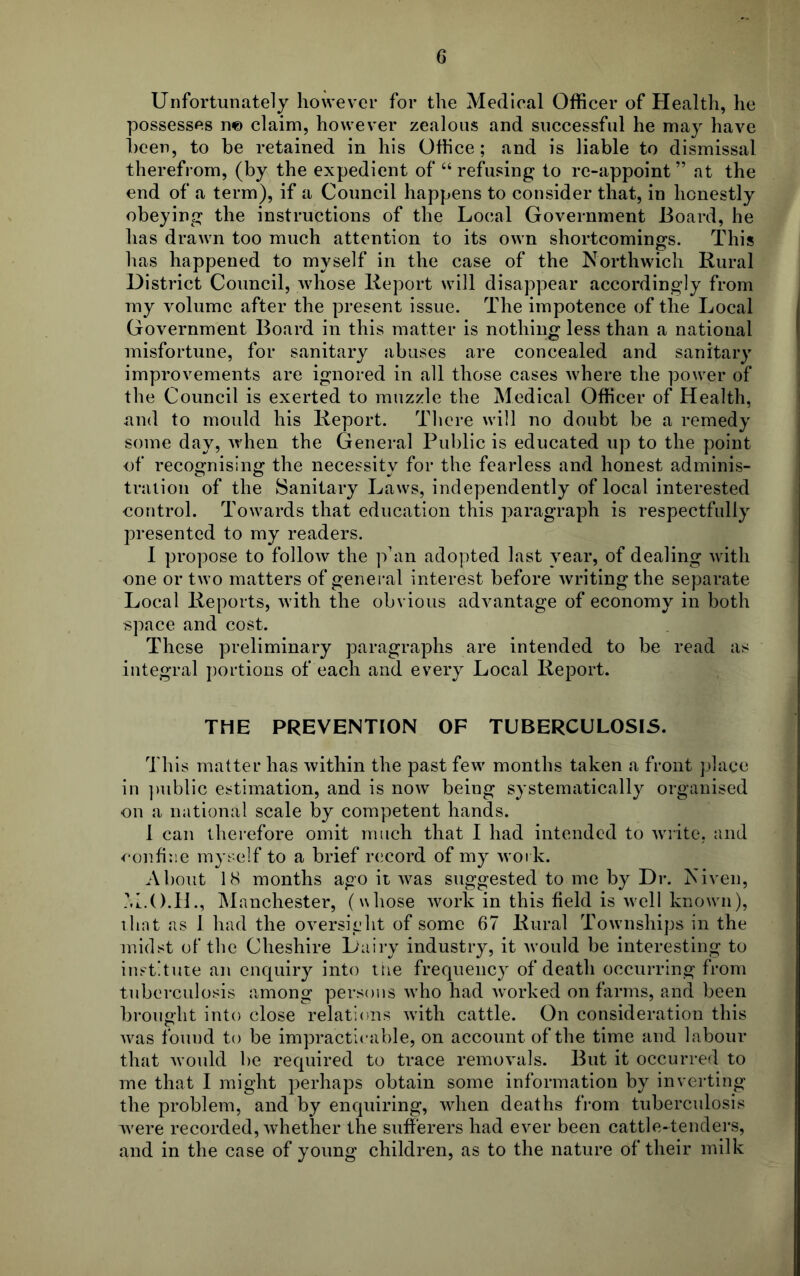 Unfortunately however for the Medical Officer of Health, he possesses n© claim, however zealous and successful he may have been, to be retained in his Office; and is liable to dismissal therefrom, (by the expedient of “refusing to re-appoint” at the end of a term), if a Council happens to consider that, in honestly obeying the instructions of the Local Government Board, he has drawn too much attention to its own shortcomings. This has happened to myself in the case of the Northwich Rural District Council, whose Report will disappear accordingly from my volume after the present issue. The impotence of the Local Government Board in this matter is nothing less than a national misfortune, for sanitary abuses are concealed and sanitary improvements are ignored in all those cases where the power of the Council is exerted to muzzle the Medical Officer of Health, and to mould his Report. There will no doubt be a remedy some day, when the General Public is educated up to the point of recognising the necessity for the fearless and honest adminis- tration of the Sanitary Laws, independently of local interested control. Towards that education this paragraph is respectfully presented to my readers. I propose to follow the phm adopted last year, of dealing with one or two matters of general interest before writing the separate Local Reports, with the obvious advantage of economy in both space and cost. These preliminary paragraphs are intended to be read as integral portions of each and every Local Report. THE PREVENTION OF TUBERCULOSIS. This matter has within the past few months taken a front place in public estimation, and is now being systematically organised on a national scale by competent hands. 1 can therefore omit much that I had intended to write, and confine myself to a brief record of my work. About 18 months ago it was suggested to me by Dr. Niven, M.O.H., Manchester, (whose work in this field is well known), that as 1 had the oversight of some 67 Rural Townships in the midst of the Cheshire Dairy industry, it would be interesting to institute an enquiry into the frequency of death occurring from tuberculosis among persons who had worked on farms, and been brought into close relations with cattle. On consideration this was fouud to be impracticable, on account of the time and labour that would be required to trace removals. But it occurred to me that I might perhaps obtain some information by inverting the problem, and by enquiring, when deaths from tuberculosis were recorded, whether the sufferers had ever been cattle-tenders, and in the case of young children, as to the nature of their milk