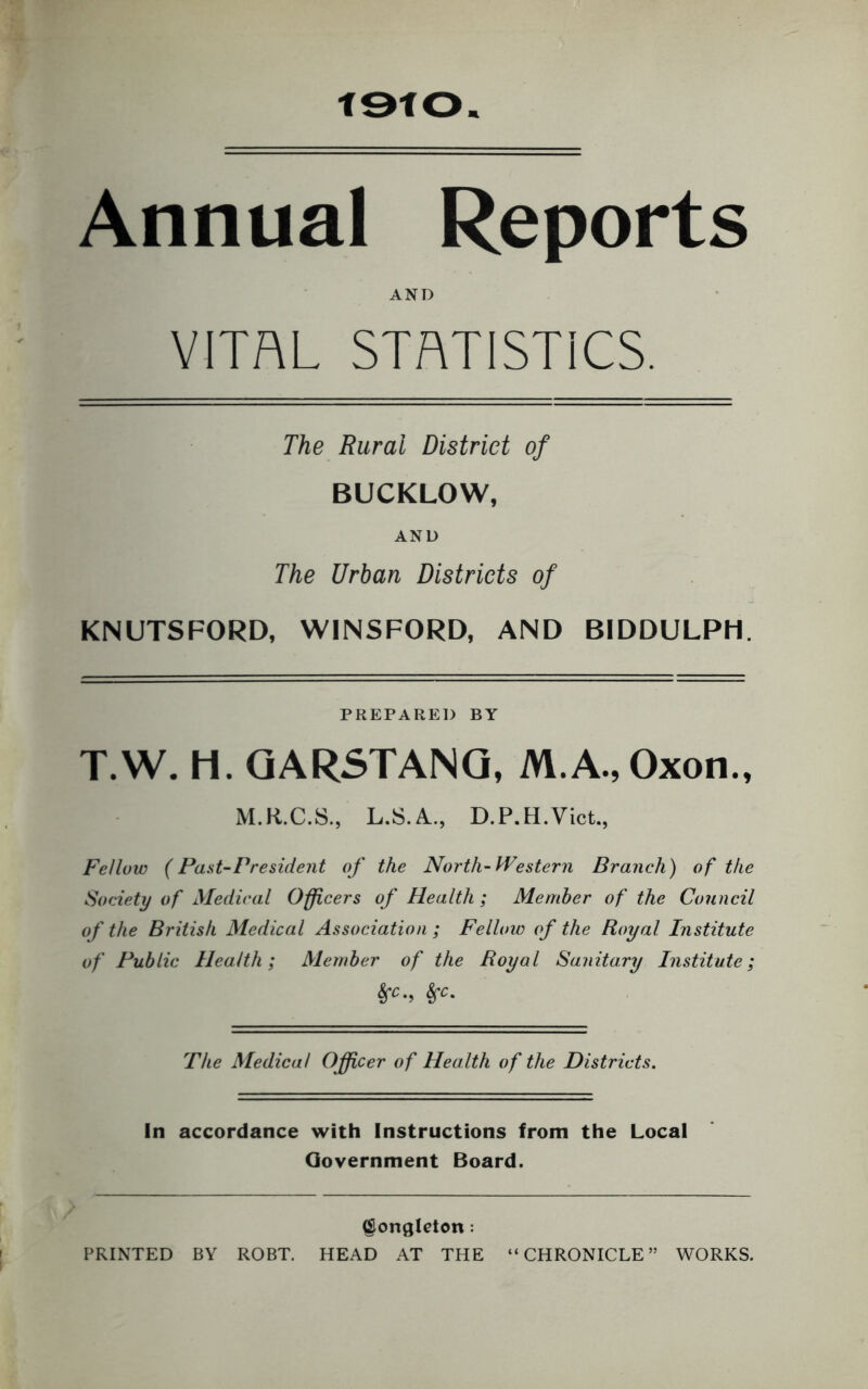 t9tO Annual Reports AND VITAL STATISTICS. The Rural District of BUCKLOW, AND The Urban Districts of KNUTSFORD, WINSFORD, AND BIDDULPH. PREPARED BY T.W. li. QARSTANQ, M.A.,Oxon., M.R.C.S., L.S.A,., D.P.H.Vict., Fellow (Pant-President of the North-IFestern Branch) of the Society of Medical Officers of Health; Member of the Council of the British Medical Association ; Fellow of the Royal Institute of Public Health; Member of the Royal Sanitary Institute; The Medical Ojfficer of Health of the Districts. In accordance with Instructions from the Local Government Board. ^onglcton: PRINTED BY ROBT. HEAD AT THE “CHRONICLE” WORKS.