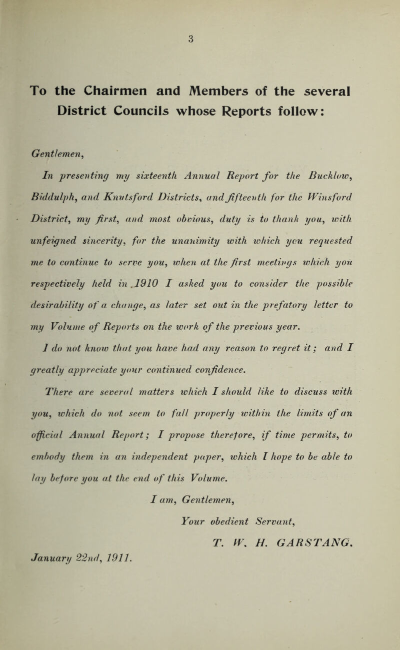 To the Chairmen and Members of the several District Councils whose Reports follow: Gentlemen^ In presenting my sixteenth Annual Report for the Bucklow^ Biddulph, and Knvtsford Districts^ and fifteenth for the Winsford District^ my first, and most obvious, duty is to thank you, with unfeigned sincerity, for the unanimity with which you requested me to continue to serve you, when at the first meetings which you respectively held in ,1910 I asked you to consider the possible desirability of a change, as later set out in the prefatory letter to my Volume of Reports on the work of the previous year. 1 do not know that you have had any reason to regret it; and I greatly appreciate your continued confidence. There are several matters ivhich I should like to discuss with you, which do not seem to fall properly within the limits of an official Annual Report; I propose therefore, if time permits, to embody them in an independent paper, which I hope to be able to lay before you at the end of this Volume. I am. Gentlemen, Your obedient Servant, T. H. GARSTANG. January 22nd, 1911.