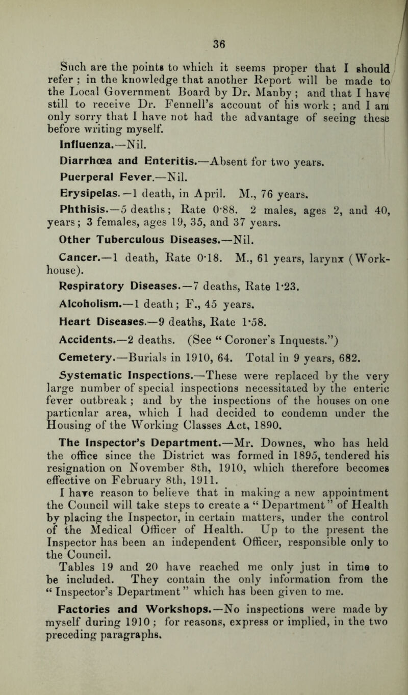 Such are the points to Avhich it seems proper that I should refer ; in the knowledge that another Report will be made to the Local Government Board by Dr, INIanb}' ; and that I have still to receive Dr. Fennell’s account of his work ; and I am only sorry that 1 have not had the advantage of seeing these before writing myself. Influenza.—Nil. Diarrhoea and Enteritis.—Absent for two years. Puerperal Fever.—Nil. Erysipelas.—1 death, in April. M., 76 years. Phthisis.—5 deaths; Rate 0*88. 2 males, ages 2, and 40, years; 3 females, ages 19, 35, and 37 years. Other Tuberculous Diseases.—Nil. Cancer.—1 death. Rate 0*18. M., 61 years, larynx (Work- house). Respiratory Diseases.—7 deaths. Rate 1*23. Alcoholism.—1 death; F., 45 years. Heart Diseases.—9 deaths, Rate 1*58. Accidents.—2 deaths. (See “ Coroner’s Inquests.”) Cemetery.—Burials in 1910, 64. Total in 9 years, 682. Systematic Inspections.—These were replaced by the very large number of special inspections necessitated by the enteric fever outbreak ; and by the inspections of the houses on one particular area, which 1 had decided to condemn under the Housing of the Working Classes Act, 1890. The Inspector’s Department.—Mr. Downes, who has held the office since the District was formed in 1895, tendered his resignation on November 8th, 1910, which therefore becomes effective on February 8tli, 1911. I have reason to believe that in making a new appointment the Council will take steps to create a “ Department” of Health by placing the Inspector, in certain matters, under the control of the Medical Officer of Health. Up to the present the Inspector has been an independent Officer, responsible only to the Council. Tables 19 and 20 have reached me only just in time to be included. They contain the only information from the “ Inspector’s Department” which has been given to me. Factories and Workshops.—No inspections were made by myself during 1910; for reasons, express or implied, in the two preceding paragraphs.