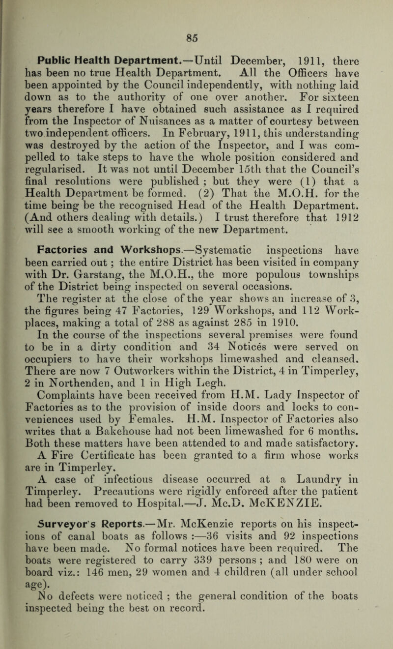 Public Health Department.-—Until December, 1911, there has been no true Health Department. All the Officers have been appointed by the Council independently, with nothing laid down as to the authority of one over another. For sixteen years therefore I have obtained such assistance as I required from the Inspector of Nuisances as a matter of courtesy between two independent officers. In February, 1911, this understanding was destroyed by the action of the Inspector, and I was com- pelled to take steps to have the whole position considered and regularised. It was not until December 15th that the Council’s final resolutions were published ; but they were (1) that a Health Department be formed. (2) That the M.O.H. for the time being be the recognised Head of the Health Department. (And others dealing with details.) I trust therefore that 1912 will see a smooth working of the new Department. Factories and Workshops.—Systematic inspections have been carried out; the entire District has been visited in company with Dr. Garstang, the M.O.H., the more populous townships of the District being inspected on several occasions. The register at the close of the year shows an increase of .3, the figures being 47 Factories, 129 Workshops, and 112 Work- places, making a total of 288 as against 285 in 1910. In the course of the inspections several premises were found to be in a dirty condition and 34 Notices were served on occupiers to have their workshops lime washed and cleansed. There are now 7 Outworkers within the District, 4 in Timperley, 2 in Northenden, and 1 in High Legh. Complaints have been received from H.M. Lady Inspector of Factories as to the provision of inside doors and locks to con- veniences used by Females. H.M. Inspector of Factories also writes that a Bakehouse had not been limewashed for 6 months. Both these matters have been attended to and made satisfactory. A Fire Certificate has been granted to a firm whose works are in Timperley. A case of infectious disease occurred at a Laundry in Timperley. Precautions were rigidly enforced after the patient had been removed to Hospital.—Mc.D. McKENZIE. Surveyor’s Reports.— Mr. McKenzie reports on his inspect- ions of canal boats as follows :—36 visits and 92 inspections have been made. No formal notices have been required. The boats were registered to carry 339 persons ; and 180 were on board viz.: 146 men, 29 women and 4 children (all under school age> No defects were noticed ; the general condition of the boats inspected being the best on record.