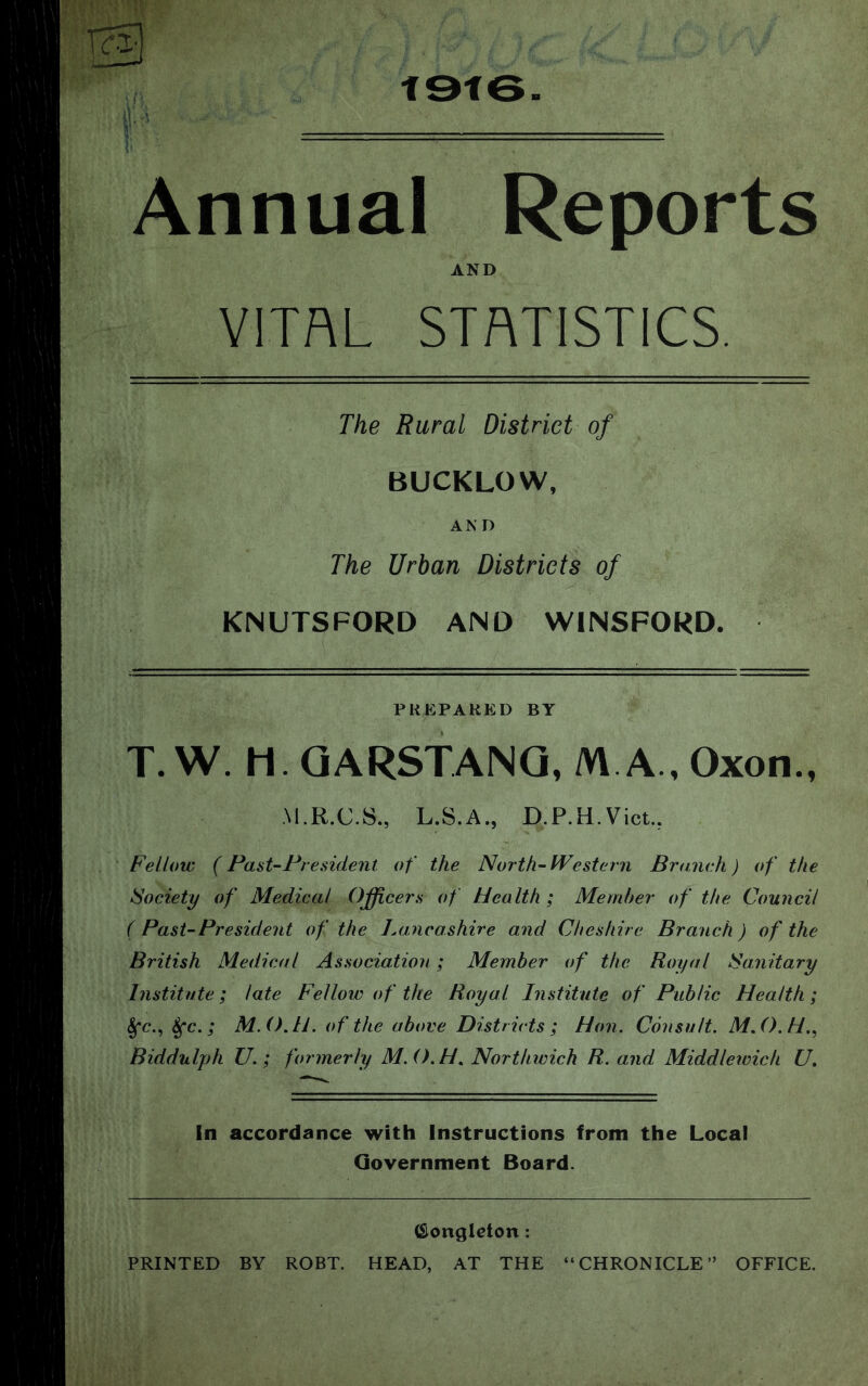 t9f6 Annual Reports AND VITAL STATISTICS. The Rural District of BUCKLOW, A N D The Urban Districts of KNUTSFORD AND WINSFORD. PREPARED BY T.W. H.QARSTANQ, M A ,Oxon., ■M.R.C.S., L.S.A., D.P.H.Vict., Fellow (Fast-President of the North-Western Bramdi) of the Society of Medical Officers of Health; Member of the Council ( Past-President of the Lancashire and Cheshire Branch ) of the British Medical Association; Member of the Royal Sanitary Institute; late Fellow of the Royal Institute of Public Health; §*c., 4rc.; M.O.H. of the above Districts ; Hon. Consult. M.O.H.^ Biddulph U.; formerly M.O.H^ Northwich R. and Middleivich U, In accordance with Instructions from the Local Government Board. (Sionglcton: PRINTED BY ROBT. HEAD, AT THE “CHRONICLE” OFFICE.