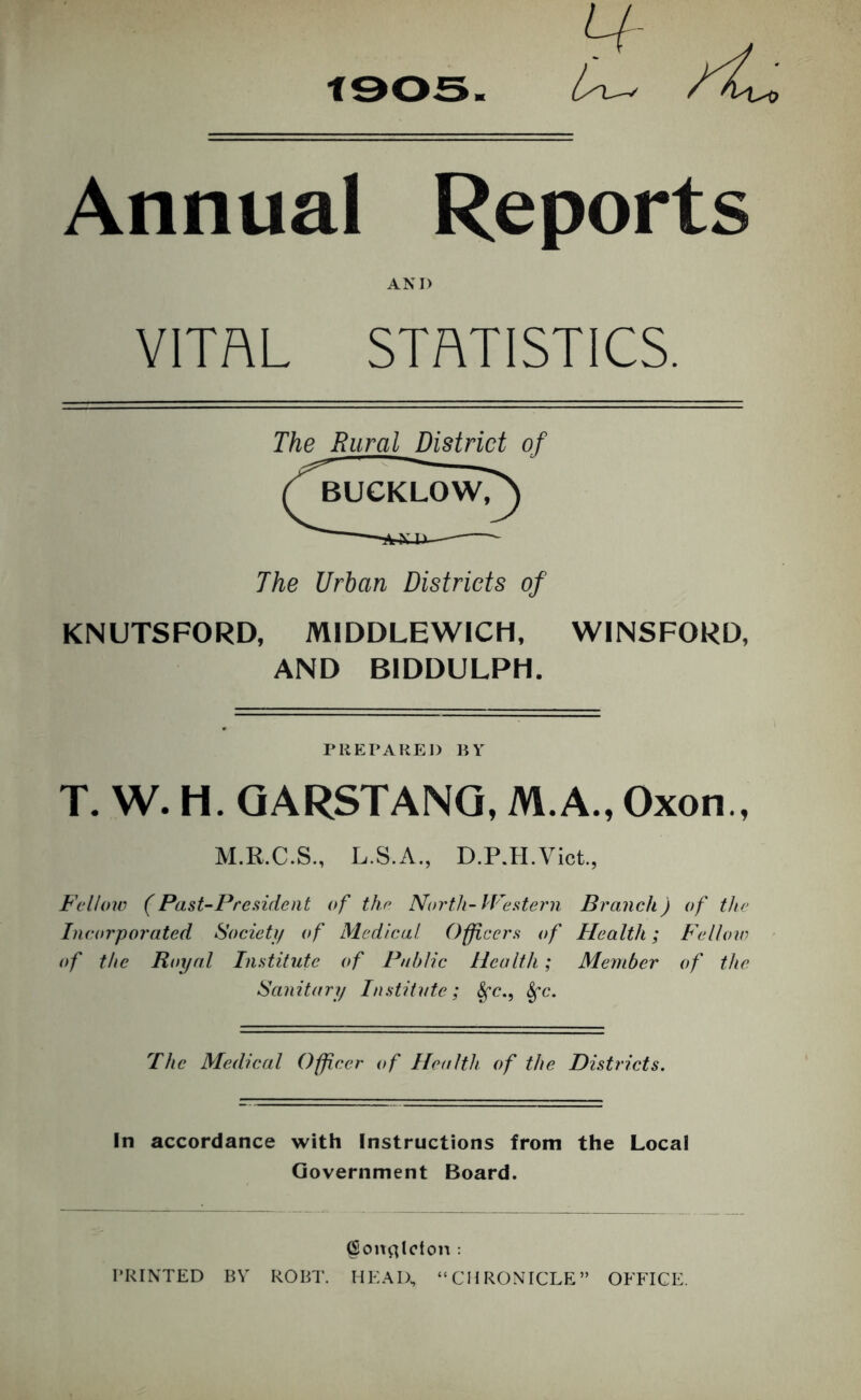 tsos ly\^ Annual Reports AND VITAL STATISTICS. of The Urban Districts of KNUTSFORD, MIDDLEWICH, WINSFORD, AND BIDDULPH. The Rural District rUKPAREI) liY T. W. H. QARSTANQ, M.A., Oxon., M.R.C.S., L.S.A., D.P.H.Vict., Fellow (Past-President of the North-Western Branch) of the Incorporated Societi/ of Medical Officers of Health; Fellow of the Royal Institute of Public Health; Member of the Sanitary Institute; The Medical Officer of Health of the Districts. In accordance with Instructions from the Local Government Board. Con^^lcton : PRINTED BY ROBT. HEAD, “CHRONICLE” OFFICE.