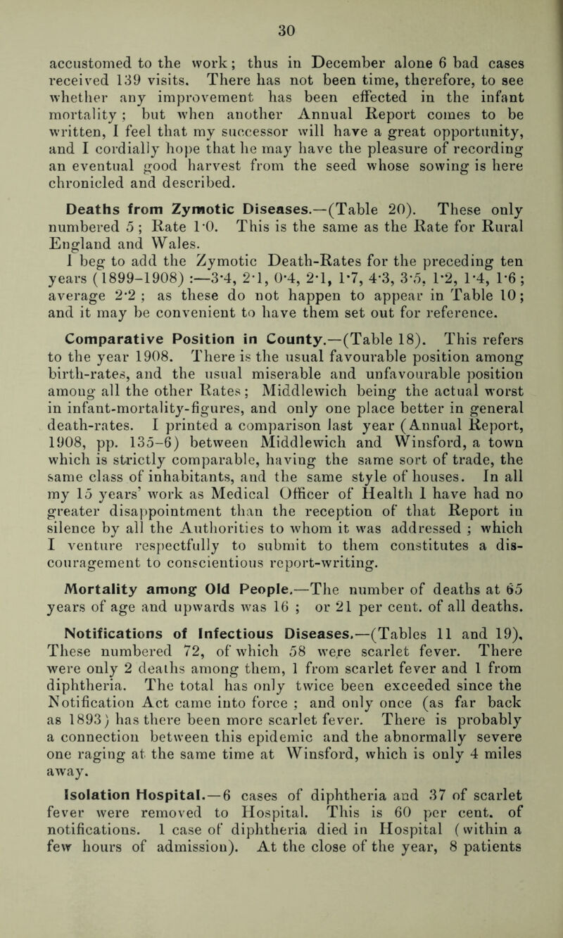 accustomed to the work; thus in December alone 6 had cases received 139 visits. There has not been time, therefore, to see whether any improvement has been effected in the infant mortality; but when another Annual Report comes to be written, 1 feel that my successor will have a great opportunity, and I cordially hope that he may have the pleasure of recording an eventual good harvest from the seed whose sowing is here chronicled and described. Deaths from Zymotic Diseases.—(Table 20). These only numbered 5 ; Rate TO. This is the same as the Rate for Rural England and Wales. 1 beg to add the Zymotic Death-Rates for the preceding ten years (1899-1908) 3*4, 2T, 0*4, 2*1, T7, 4*3, 3-o, T2, T4, T6 ; average 2*2; as these do not happen to appear in Table 10; and it may be convenient to have them set out for reference. Comparative Position in County.—(Table 18). This refers to the year 1908. There is the usual favourable position among birth-rates, and the usual miserable and unfavourable position among all the other Rates; Middlewich being the actual worst in infant-mortality-figures, and only one place better in general death-rates. I printed a comparison last year (Annual Report, 1908, pp. 135-6) between Middlewich and Winsford, a town which is strictly comparable, having the same sort of trade, the same class of inhabitants, and the same style of houses. In all my 15 years’ work as Medical Officer of Health 1 have had no greater disappointment than the reception of that Report in silence by all the Authorities to whom it was addressed ; which I venture respectfully to submit to them constitutes a dis- couragement to conscientious report-writing. Mortality among Old People.—The number of deaths at 65 years of age and upwards was 16 ; or 21 per cent, of all deaths. Notifications of Infectious Diseases.—(Tables 11 and 19), These numbered 72, of which 58 were scarlet fever. There were only 2 deaths among them, 1 from scarlet fever and 1 from diphtheria. The total has only twice been exceeded since the Notification Act came into force ; and only once (as far back as 1893) has there been more scarlet fever. There is probably a connection between this epidemic and the abnormally severe one raging at the same time at Winsford, which is only 4 miles away. Isolation Hospital.—6 cases of diphtheria and 37 of scarlet fever were removed to Hospital. This is 60 per cent, of notifications. 1 case of diphtheria died in Hospital (within a few hours of admission). At the close of the year, 8 patients