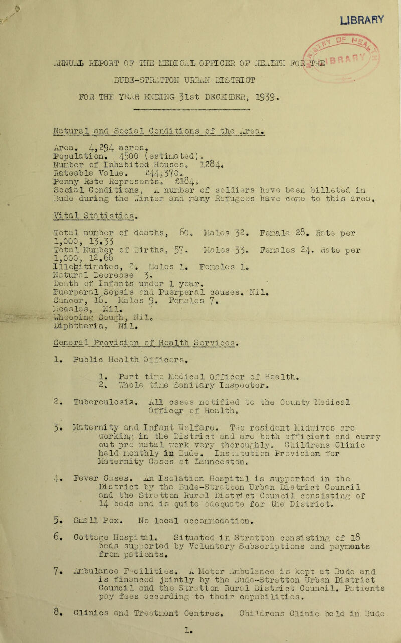 LIBRARY REPORT OF THE MEDICAly OFFICER OF HE.xXTH F0i~THE 3UDE-STR.1TTOH UR3.iN DISTRICT FOR THE yE.iR ENDING 31st DECil.IBER, 1939. Natural and Social Conditions of the ^.rea. Area. 4,^94 acres. Population. 4500 (estinatod). Nuiiber of Inhabited Houses. 1^84* Rateable Value. h44?370o Penny Rate Represents. £184* Social Conditions, j.^. nurober of soldiers have been billeted in Dude during the u'inter and nany Refugees have cone to this area. Vital Statistics, Total number of deaths, 60. Males 3^* Fenale 28. Rate per 1,000, 13.33 Total Nunber of .:irths, 57• Hales 33* Fenales 24. Rate per 1,000, 12.66 Ille^itinates, 2. Holes 1. Fenales 1. Natural Decrease 3-' Death of Infants under 1 year. Puerperal Sepsis ana Puerperal causes. Nil. Cancer, 16. Hales 9» Fenales 7* Measles, Nil. hliooping Cough, Nile Diphtheria, Nil. General Provision of Health Services. 1, Public Health Officers, 1. Part tine Medical Officer of Health, 2, Tiihole tine Sani cary Inspector, 2. Tuberculosis. All cases notified to the County Medical Office of Health. 3* Maternity and Infant VJelfare, Too resident Hidnives ore working in the District end are both efficient and carry out pre natal work very thoroughly. Childrens Clinic held monthly in Dude, Institution Provision for Maternity Gases at launceston. 4* Fever Cases, An. Isolation Hospital is supported in the District by the Dude-Stratton Urban District Council and the Stratton Rural District Council consisting of 14 beds and is quite adequate for the District. 5. Snail Pox. No local acconmodotion. 6. Cottage Hospital. Situated in Stratton consisting of 18 beds supported by Voluntary Subscriptions and payments from pationts, 7* ImbulancG F'ctlities, ix Motor ^mbulanoe is kept at Dude and is financed jointly by the Dude-Stratton Urban District Council and the Stratton Rural District Council. Patients pay fees according to their capabilities. 8, Clinics and Treatnont Centres, Childrens Clinic held in Dude