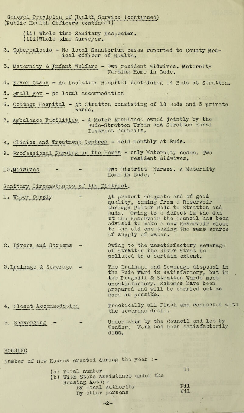 Gcnorfil Proyislon of ^oalth SerYioQ (contlnuod) (PuTdII c Health Officers continuG^y ' ii) Whole time Sanitai*3r Inspector, iii) Whole time Surveyor. 5. Tnherculosis - No local Sanatorium cases reported to County Mod- '''''''' ical Offiner of Health. 3„ Maternity & Infant Welfare - Two resident Midwivos. Maternity Nursing Home in Budc. 4, Foyer Cases - An Isolation Hospital conto.ining 14 Beds at Stratton. Small pox - No local accommodation 6. Cottage Hospital - At Stratton consisting of 18 Bods and 3 private wards. 7. Ajnhulancc Facilities - A Motor Amhulanco ovmed Jointly hy the Bude-Stratton Urhan and Stratton Rural District Councils. S' Clinics and Treatment C_entr^^_ - held monthly a,t Bude. 9, Professional Nursing, in the. Homes - only Maternity coses. Two resident midwives^ 10. MidY/ivcs - - Two District Nurses. A Maternity ■'''' ^ Home in Budo. ' Sanitary. Circumstances of the^ District. At present adeequate and of good (quality, coming from a Reservoir through Filter Beds to Stratton and Bude. Owing to a defect in the dom at the Reservoir the Council has been advised to make a new Reseinroir close to the old one taking the same source of supply of water. Owing to the unsatisfactory sewerage of Stratton the River Strat is polluted to a corthin extent. The Drainage and Sewerage disposal in the Bude Ward is satisfactory, but in the Poughill & Stratton Wards most unsatisfactory. Schemes have been prepared and will be carried out as soon as possihb. Practically all plush and connected with the sev/erage drain. Undertaken by the Council and let by Tender. Work has been satisfactorily dOBB. 1. Wato.r, Supply 2. Ptivers and Streams 3. Dr a,inage & Sev/erage 4. Closet Accommodation HQUSIN.C Number of new Houses erected during the year s- (a) Total number (b) With State assistance under the Housing Acts;- By Local Authority By other persons 11 Nil Nil