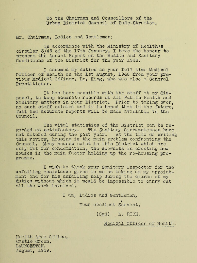 To the Chairman and Councillors of the Urban District Council of Bude-Stratton Mr. Chairman, Ladies and Gentlemens In accordance v/ith the Ministry of Health’s circular 3/49 of the 17th January, 1 have the honour to present the Annual Report on the Health and Sanitary Conditions of the District for the year 1948. I assumed my duties, as your full time Medical Officer of Health on the 1st August, 1948 from your pre- vious Medical Officer, Dr, King, who was also a Genoral Practitioner. It has been possible with the staff at my dis- posal, to keep accurate records of all Public Health and Sanitary matters in your District. Prior to taking over, no such staff existed and it is hoped that in the future, full, and accurate reports will be made available to the Council. The vital statistics of the District can be re- garded as satisfactory. The Sanitary Circumstances have not altered during the past year. At the time c£ writing this review, housing is the main problem confronting the Council, Many houses exist in this District which are only fit for condemnation, the slovniess in erecting new houses is the main factor holding up the re-housing pro- gramme. I wish to thank your Sanitary Inspector for the unfailing assistance given to me on taking up my appoint- ment and for his unfailing help during the course of my duties without which it would be impossible to carry out all the v/ork involved, I am, Ladies and Gentlemen, * Tour obedient Servant, (Sgd) L. RICH. Medical Officer of Health. Health Area Office, Castle Green, LAUNCESTON. August, 1949.