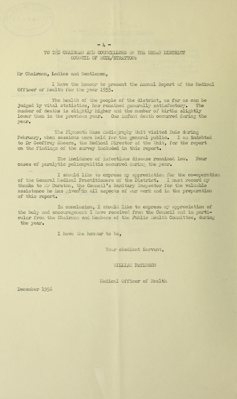 TO THE CHAIRMAN AND COUNCILLORS 01- TliE URBAN DISTRICT COUI'TCIL OP DUDE/STRATTON: Mr Chairman, Ladies and Gentlemen, I have the honour to present the Annual Repox't of the Medical Officer of Health for the year 1955* The health of the people of the district, as far as can be judged hy vital statistics, ha.s remained, generally satisfactory. The number of deaths is slightly higher and the number of births slightly lov/er than in the previous year. One infant death occurred during the year. The Plymouth Mass Radiography Unit visited Dude during February, when sessions were held for the general public. I an indebted to Dr Geoffrey Sheers, the Medical Director of the Unit, for the report on the findings of the survey included in this report. The incidence of infectious disease remained low. Four cases of paralytic poliomyelitis occurred during the year. I should like to express my appreciation for the co-operatio of the General Medical Practitioners of the District. I must record my thanks to Mr Durston, the Council’s Sanitary Inspector for the valuable assistance he has given*'-in all aspects of our work and in the preparation of this report. In conclusion, I should like to express my appreciation of the help and encouragement I have received from the Council and in parti- cular from the Chairman and Members of the Public Health Committee, during the year. I haive the honour to be, Your obedient Servant, WILLIAM PATERSON December 195^ Medical Officer of Health