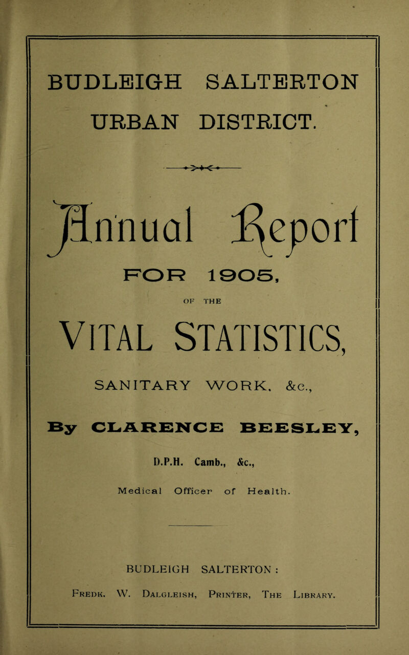 BUDLEIGH SALTERTON URBAN DISTRICT. >i< jinnual Report FOR 1905, OF THE VITAL STATISTICS, SANITARY WORK. &c., By CLARENCE BEESLEY, D.P.H. Camb., &c., Medical Officer of Health. BUDLEIGH SALTERTON : Fredk. W. Dalgleish, Printer, The Library.