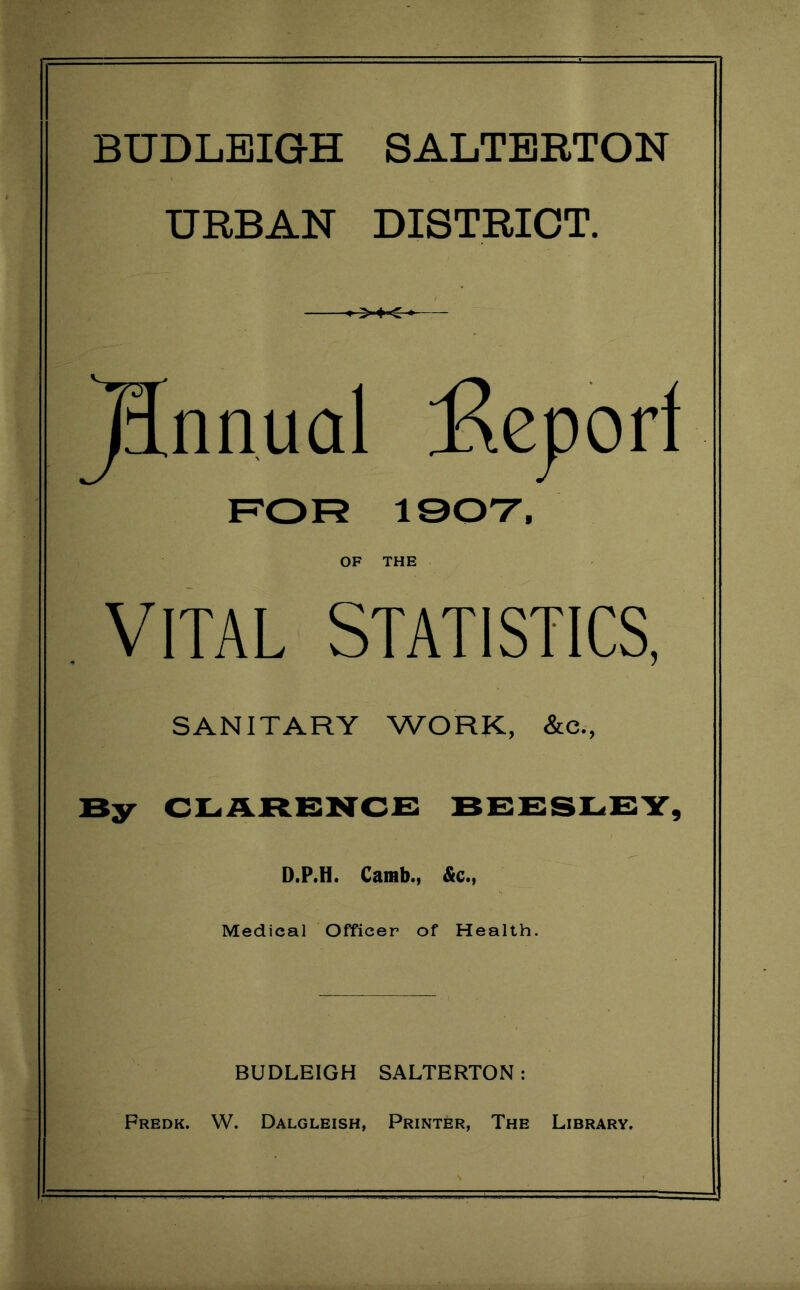 BUDLEIG-H SALTBRTON URBAN DISTRICT. ^nnual :Rej}orf ROR 190T, OF THE VITAL STATISTICS, SANITARY WORK, &c., By rerslry, D.P.H. Carab., &c., Medical Officer of Health. BUDLEIGH SALTBRTON: Fredk. W. Dalgleish, Printer, The Library.