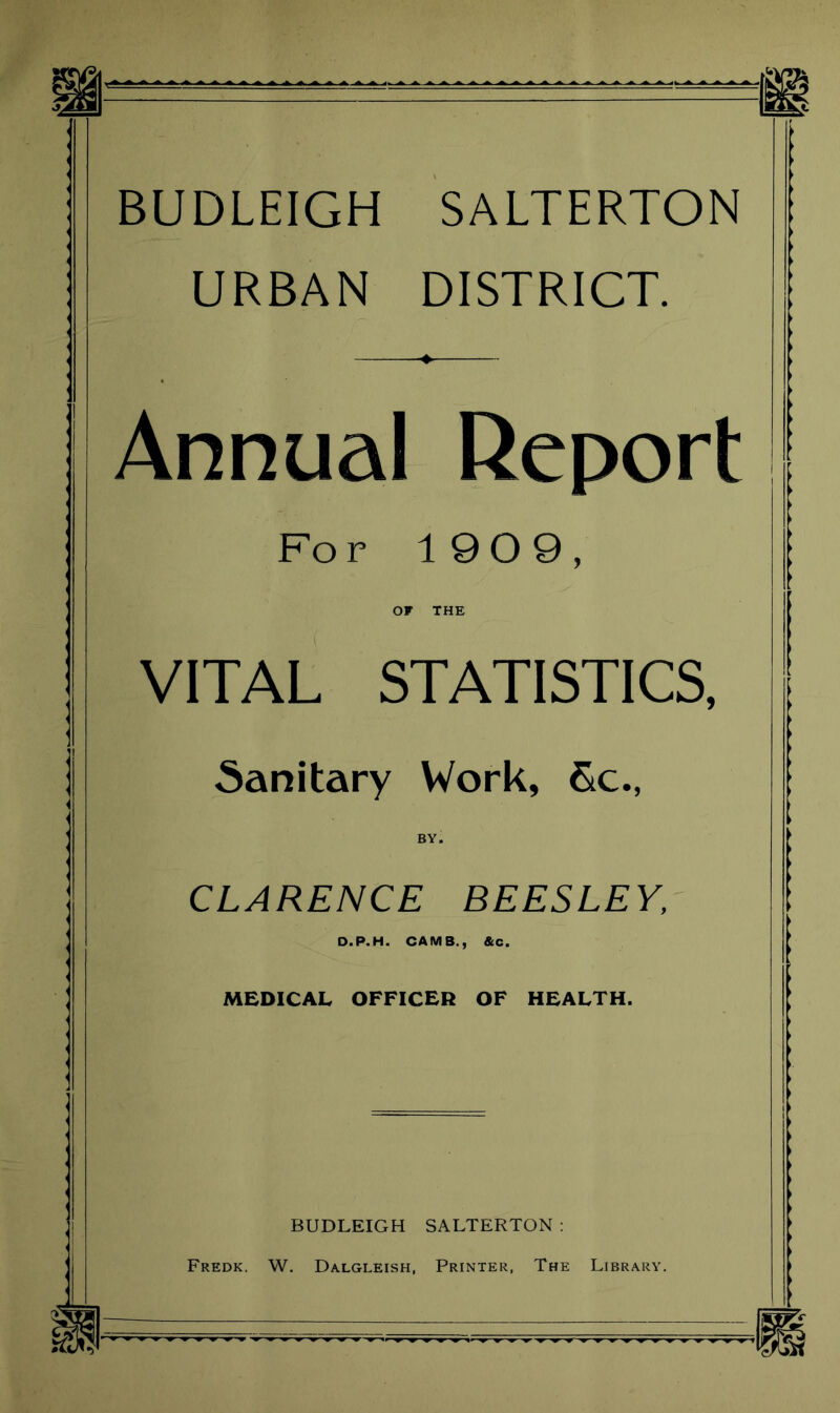 BUDLEIGH SALTERTON URBAN DISTRICT. Annual Report For 19 0 9, OF THE VITAL STATISTICS, Sanitary Work, Sc., BY. CLARENCE BEESLEY, D.P.H. CAMS., &c. MEDICAL OFFICER OF HEALTH. BUDLEIGH SALTERTON : Fredk. W. Dalgleish, Printer, The Library.
