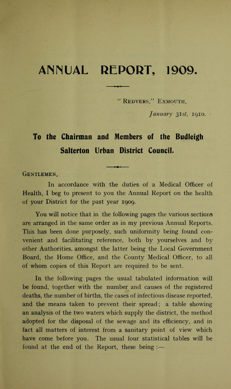 ANNUAL REPORT, 1909 “ Redvers,” Exmouth, January 31s/, 1910. To the Chairman and Members of the Budleigh Salterton Urban District Councii. Gentlemen, In accordance with the duties of a Medical Officer of Health, I beg to present to you the Annual Report on the health of your District for the past year 1909. You will notice that in the following pages the various sections are arranged in the same order as in my previous Annual Reports. This has been done purposely, such uniformity being found con- venient and facilitating reference, both by yourselves and by other Authorities, amongst the latter being the Local Government Board, the Home Office, and the County Medical Officer, to all of whom copies of this Report are required to be sent. In the following pages the usual tabulated information will be found, together with the number and causes of the registered deaths, the number of births, the cases of infectious disease reported, and the means taken to prevent their spread; a table showing an analysis of the two waters which supply the district, the method adopted for the disposal of the sewage and its efficiency, and in fact all matters of interest from a sanitary point of view which have come before you. The usual four statistical tables will be found at the end of the Report, these being :—