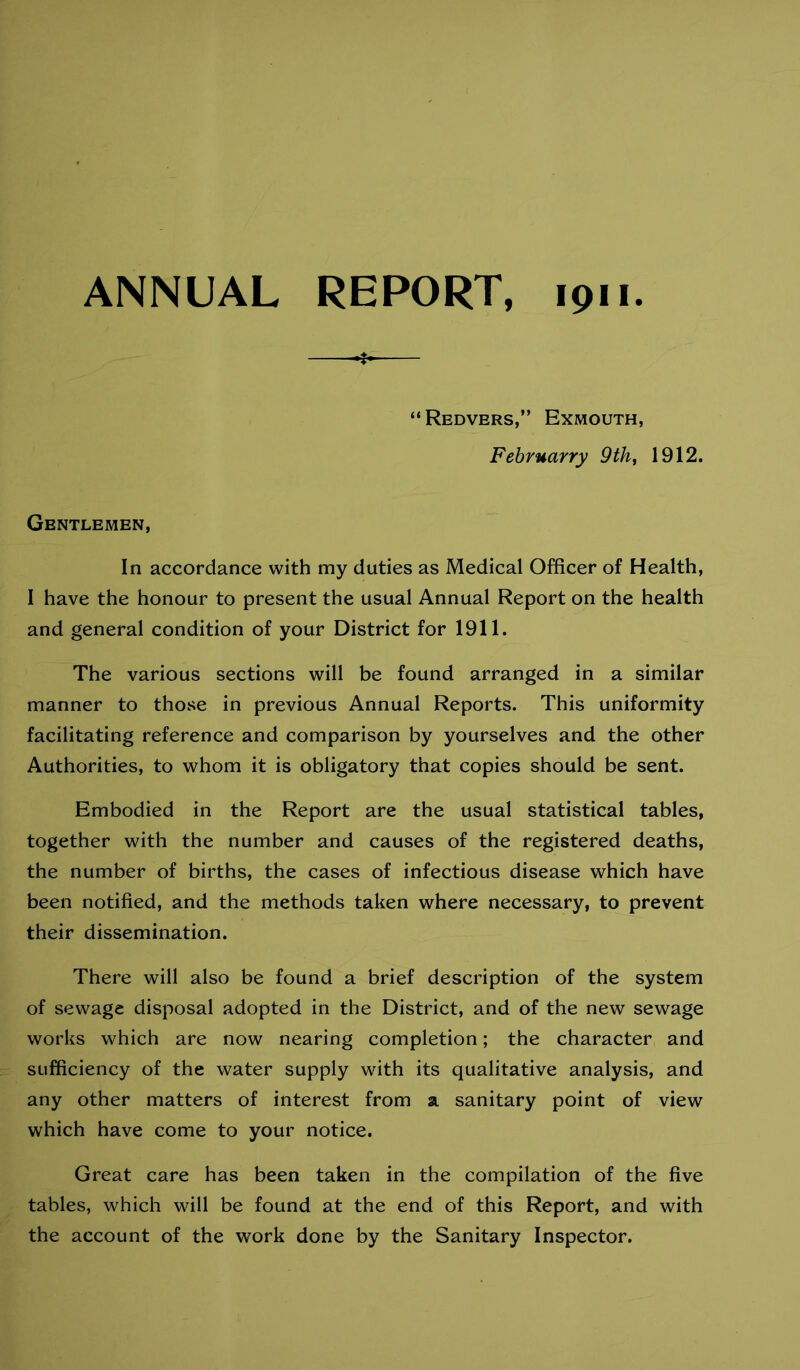 ANNUAL REPORT, ipii ❖ “Redvers,” Exmouth, Februarry 9thj 1912. Gentlemen, In accordance with my duties as Medical Officer of Health, I have the honour to present the usual Annual Report on the health and general condition of your District for 1911. The various sections will be found arranged in a similar manner to those in previous Annual Reports. This uniformity facilitating reference and comparison by yourselves and the other Authorities, to whom it is obligatory that copies should be sent. Embodied in the Report are the usual statistical tables, together with the number and causes of the registered deaths, the number of births, the cases of infectious disease which have been notified, and the methods taken where necessary, to prevent their dissemination. There will also be found a brief description of the system of sewage disposal adopted in the District, and of the new sewage works which are now nearing completion; the character and sufficiency of the water supply with its qualitative analysis, and any other matters of interest from a sanitary point of view which have come to your notice. Great care has been taken in the compilation of the five tables, which will be found at the end of this Report, and with the account of the work done by the Sanitary Inspector.