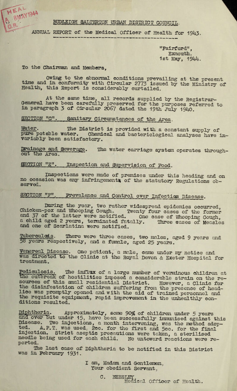 BDDLEIGH SALTERTQII URBAIT DISTRICT GOUITOIL, REPORT of the Medical Officer of Health' for iSh5. ’’Pairf ord”, Exmouth. 1st Majr, 1944. To the (Chairman and Monhcrs , Owing to the abnormal conditions prevailing at the present time and in conformity with Circular 2773 issued by the Ministry of Health, this Report is considerably curtailed. At the same time, all records supplied by the Registrar- General liave been carefully preserved for the purposes referred to in paragraph 3 of Circular 206^7 dated the 19th July 1940. SECTIOH Sanitary Circumstances of the Area. ]p.ter. ihe District is provided with a constant supply of pure potable water. Ohemical and bacteriological analyses have in- variably been satisfactory. Drainage and Sewerage. The. water carriage systm operates throush- out the Area. ^ 8E0TI0K ”E. Inspection and Supervision of Food. Inspections were made of premises under this heading and on no occasion was anjr infringementf^ of the statutory Regulations ob- served. SECTIOF prevalence and Control over Infectigs Disease. During the year, two rather v/idespread epidemics occurred. Chicken-pox and Whooping Cough, Twenty four cases of the former and 37 of the latter were notified. One case of vihooping Cough a child aged 2 3rears, te'iminated fatally. Three cases of Measles and one of Scarlatina were notified. TuberculcBls. There were three cases, two males, aged 9 srears and 5^ years respectively, and a female, aged 25 years. Tens real Disease-. One patient, a male, came under m^r notice and was directed to the Clinic at the Royal Devon & Exeter Hospital for treatment. Pediculos 1 s. []3ie influx of a large number of verminous children at the outbreak of hostilities ln^iosed a considerable strain on the re- sources of this small residential District. However, a Clinic for the disinfestation of childr^ suffering from the presence of head- lice was p:i^ii:5)tly opened and with the aid of trained personnel and the requisite equipment, rapid improvement in the unhealthly con- ditions resulted. Diphtheria. Approximately, some 90^ of children under 5 years and over but under 13, have been successfully immunised against this Disease. Two infections, a month intervening, was the method adop- ted. A.P. T. was used, 2cc. for the first andl 5cc. for the final injection. Strict aseptic precautions were taken, a sterilised needle being used for each child. Ho untoward reactions were re- ported. The last case of Diphtheria to be notified in this District was in February 1931. I am, Madam and Gentlemen, Your obedient Servant, C. BEESLEY, Medicrl Officxjr of Health,