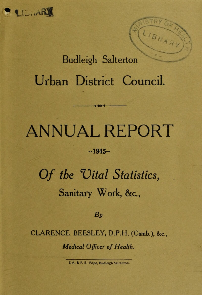 Urban District Council. M*M ANNUAL REPORT -1945- Of the %)ital Statistics, Sanitary Work, &c., B}, CLARENCE BEESLEY, D.P.H. (Camb.), &c., Medical Officer of Health. S A. & P. E. Pope, Budleigh Salterton.