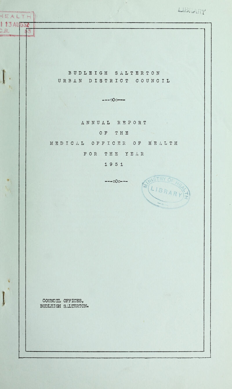 I BUDLEIGH SALTERTON URBAN DISTRICT COUNCIL oOo' ANNUAL REPORT OP THE MEDICAL OFFICER OP HEALTH FOR THE YEAR 19 5 1 ■oOo-- COUNCIL OFFICES, BUDLEIQi s:JjTERTON.