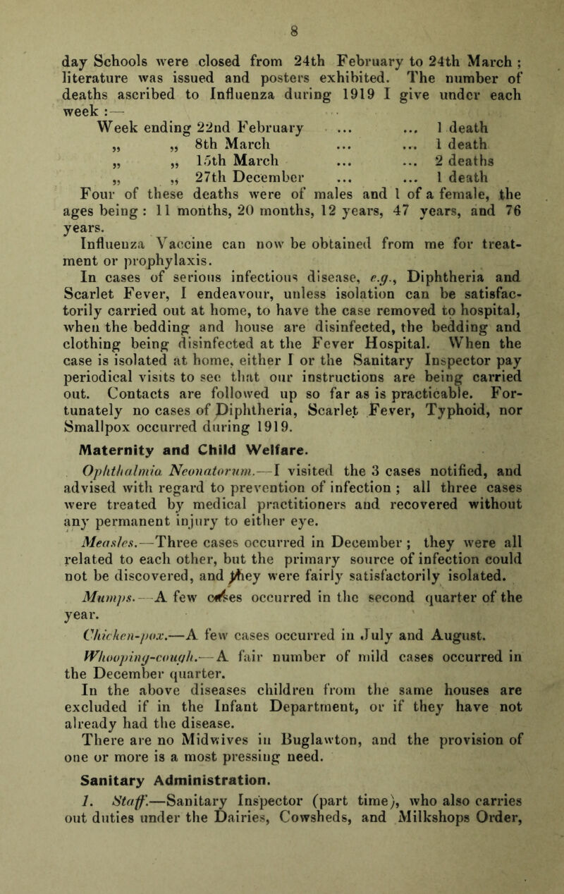 day Schools were closed from 24th February to 24th March ; literature was issued and posters exhibited. The number of deaths ascribed to Influenza during 1919 I give under each week :— Week ending 22nd February * ... ... 1 death j, „ 8th March ... ... 1 death „ „ loth March ... ... 2 deaths „ ,, 27th December ... ... 1 death Four of these deaths were of males and 1 of a female, the ages being: 11 months, 20 months, 12 years, 47 years, and 76 years. Influenza Vaccine can now be obtained from me for treat- ment or prophylaxis. In cases of serious infectious disease, c.g.^ Diphtheria and Scarlet Fever, 1 endeavour, unless isolation can be satisfac- torily carried out at home, to have the case removed to hospital, when the bedding and house are disinfected, the bedding and clothing being disinfected at the Fever Hospital. When the case is isolated at home, either I or the Sanitary Inspector pay periodical visits to see that our instructions are being carried out. Contacts are followed up so far as is practicable. For- tunately no cases of Diphtheria, Scarlet Fever, Typhoid, nor Smallpox occurred during 1919. Maternity and Child Welfare. Ophthalmia Neonato7'}im.~\ visited the 3 cases notified, and advised with regard to prevention of infection ; all three cases were treated by medical practitioners and recovered without any permanent injury to either eye. Measles.—Three cases occurred in December ; they were all related to each other, but the primary source of infection could not be discovered, and ^ey were fairly satisfactorily isolated. Mum]>s.—A few C4^es occurred in the second quarter of the year. Chiclicn^pox.—A few cases occurred in July and August. Wlumpiny^couph.—A fair number of mild cases occurred in the December quarter. In the above diseases children from the same houses are excluded if in the Infant Department, or if they have not already had the disease. There are no Midv.ives iii Buglawton, and the provision of one or more is a most pressing need. Sanitary Administration. 1. Staff.—Sanitary Inspector (part time), who also carries out duties under the Dairies, Cowsheds, and Milkshops Order,