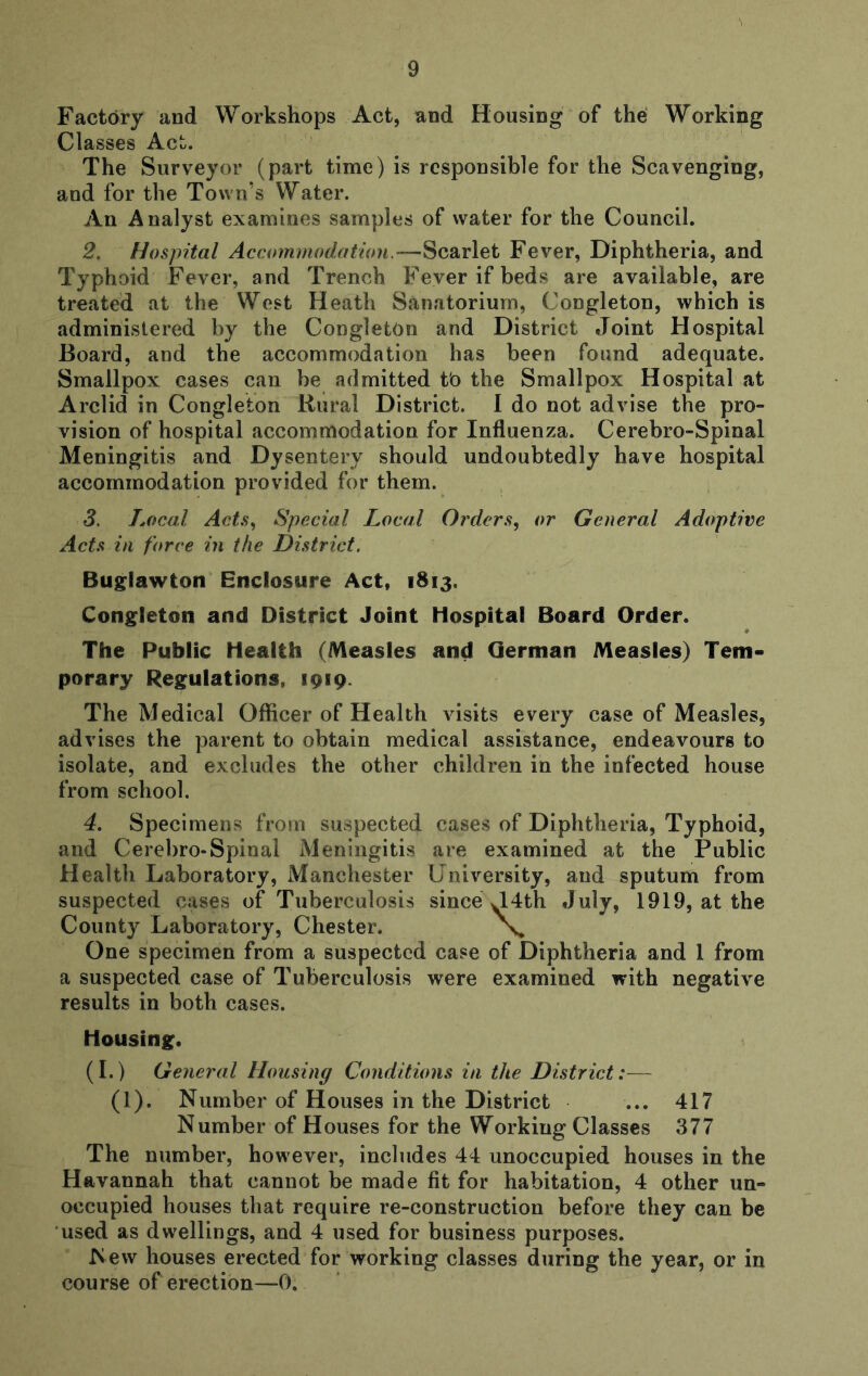 Factory and Workshops Act, and Housing of the Working Classes Act. The Surveyor (part time) is responsible for the Scavenging, and for the Town’s Water. An Analyst examines samples of water for the Council, 2. Hospital Accommodation.—Scarlet Fever, Diphtheria, and Typhoid Fever, and Trench Fever if beds are available, are treated at the West Heath Sanatorium, Congleton, which is administered by the CongletOn and District Joint Hospital Board, and the accommodation has been found adequate. Smallpox cases can be admitted to the Smallpox Hospital at Arclid in Congleton Rural District. I do not advise the pro- vision of hospital accommodation for Influenza. Cerebro-Spinal Meningitis and Dysentery should undoubtedly have hospital accommodation provided for them. 3. Aocal ActSy Special Local Orders, or General Adoptive Acts in force in the District. Buglawton Enclosure Act, 1813. Congleton and District Joint Hospital Board Order. The Public Health (Measles and German Measles) Tem- porary Regulations, 1919. The Medical Officer of Health visits every case of Measles, advises the parent to obtain medical assistance, endeavours to isolate, and excludes the other children in the infected house from school. 4. Specimens from suspected cases of Diphtheria, Typhoid, and Cerebro-Spinal Meningitis are examined at the Public Health Laboratory, Manchester University, and sputum from suspected cases of Tuberculosis since J4th July, 1919, at the County Laboratory, Chester. X One specimen from a suspected case of Diphtheria and 1 from a suspected case of Tuberculosis were examined with negative results in both cases. Housing. (I.) General Housing Conditions in the District:— (1). Number of Houses in the District ... 417 Number of Houses for the Working Classes 377 The number, however, includes 44 unoccupied houses in the Havannah that cannot be made fit for habitation, 4 other un- occupied houses that require re-construction before they can be used as dwellings, and 4 used for business purposes. New houses erected for working classes during the year, or in course of erection—0,