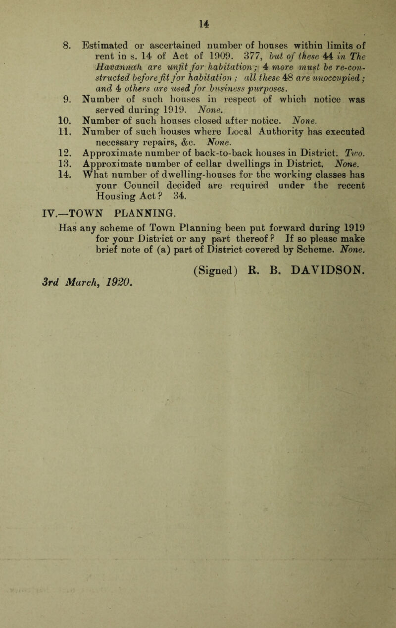 8. Estimated or ascertained number of houses within limits of rent in s. 14 of Act of 1909. 377, hut of these 44 in The Havannali are unfit for habitation; 4* more must he re-con^ structed before fit for habitation ; all these 48 are imoccwpied ; and 4 others are used for b usiness pitrposes. 9. Number of such houses in respect of which notice was served during 1919. None. 10. Number of such houses closed after notice. None. 11. Number of such houses where Local Authority has executed necessary repairs, &c. None. 12. Approximate number of back-to-back houses in District. Tico. 13. Approximate number of cellar dwellings in District. None. 14. What number of dwelling-houses for the working classes has your Council decided are required under the recent Housing Act ? 34. IV.—TOWN PLANNING. Has any scheme of Town Planning been put forward during 1919 for your District or any part thereof? If so please make brief note of (a) part of District covered by Scheme. None. (Signed) R. B. DAVIDSON. 3rd March, 1920.