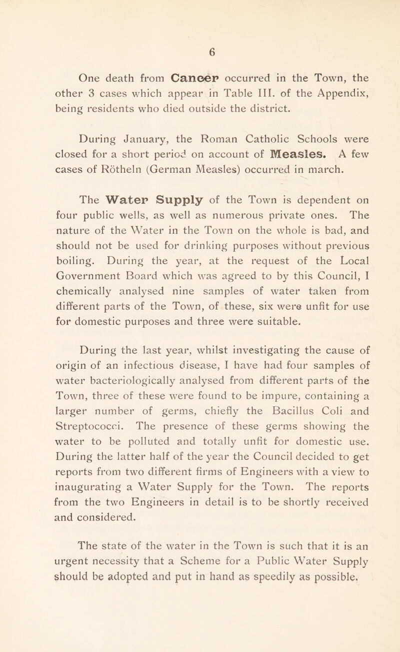 One death from Canoep occurred in the Town, the other 3 cases which appear in Table III. of the Appendix, being residents who died outside the district. During January, the Roman Catholic Schools were closed for a short period on account of Measles. A few cases of Rotheln (German Measles) occurred in march. The Water Supply of the Town is dependent on four public wells, as well as numerous private ones. The nature of the Water in the Town on the whole is bad, and should not be used for drinking purposes without previous boiling. During the year, at the request of the Local Government Board which was agreed to by this Council, I chemically analysed nine samples of water taken from different parts of the Town, of these, six were unfit for use for domestic purposes and three were suitable. During the last year, whilst investigating the cause of origin of an infectious disease, I have had four samples of water bacteriologically analysed from different parts of the Town, three of these were found to be impure, containing a larger number of germs, chiefly the Bacillus Coli and Streptococci. The presence of these germs showing the water to be polluted and totally unfit for domestic use. During the latter half of the year the Council decided to get reports from two different firms of Engineers with a view to inaugurating a Water Supply for the Town. The reports from the two Engineers in detail is to be shortly received and considered. The state of the water in the Town is such that it is an urgent necessity that a Scheme for a Public Water Supply should be adopted and put in hand as speedily as possible.