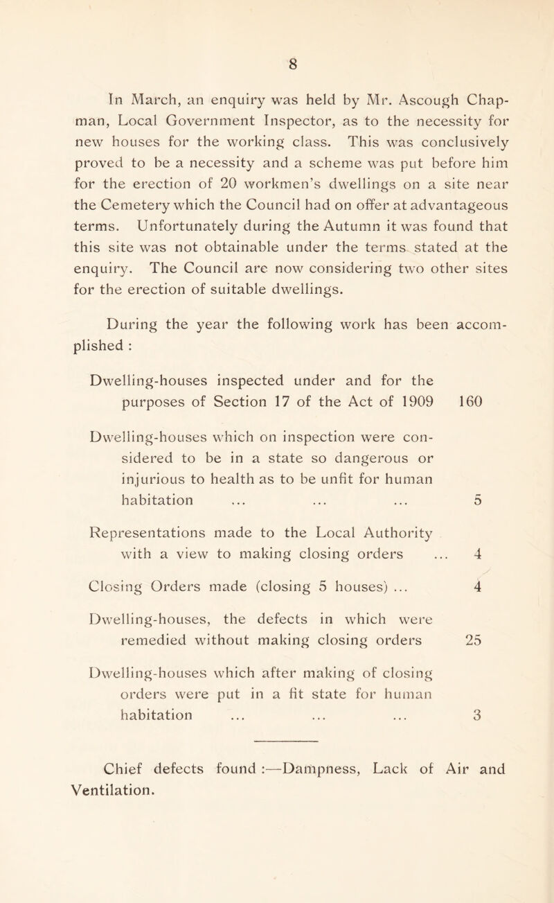 In March, an enquiry was held by Mr. Ascough Chap- man, Local Government Inspector, as to the necessity for new houses for the working class. This was conclusively proved to be a necessity and a scheme was put before him for the erection of 20 workmen’s dwellings on a site near the Cemetery which the Council had on offer at advantageous terms. Unfortunately during the Autumn it was found that this site was not obtainable under the terms stated at the enquiry. The Council are now considering two other sites for the erection of suitable dwellings. During the year the following work has been accom- plished : Dwelling-houses inspected under and for the purposes of Section 17 of the Act of 1909 160 Dwelling-houses which on inspection were con- sidered to be in a state so dangerous or injurious to health as to be unfit for human habitation ... ... ... 5 Representations made to the Local Authority with a view to making closing orders ... 4 Closing Orders made (closing 5 houses) ... 4 Dwelling-houses, the defects in which were remedied without making closing orders 25 Dwelling-houses which after making of closing orders were put in a fit state for human habitation ... ... ... 3 Chief defects found :—Dampness, Lack of Air and Ventilation.