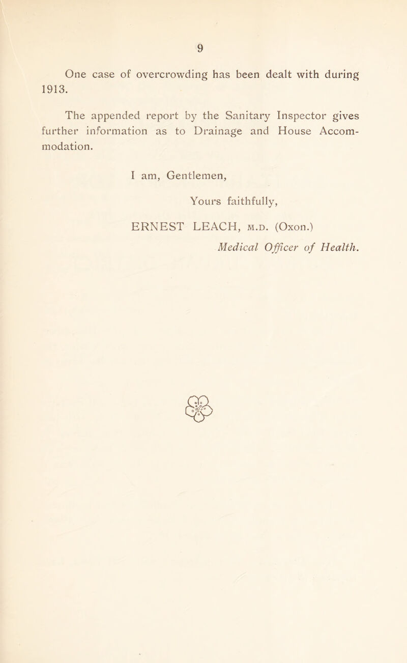 One case of overcrowding has been dealt with during 1913. The appended report by the Sanitary Inspector gives further information as to Drainage and House Accom- modation. I am, Gentlemen, Yours faithfully, ERNEST LEACH, m.d. (Oxon.) Medical Officer of Health.