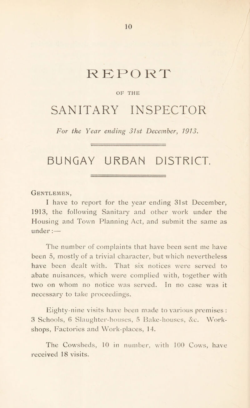 RKPO RT OF THE SANITARY INSPECTOR For the Year ending 31st December, 1913. BUNGAY URBAN DISTRICT. Gentlemen, I have to report for the year ending 31st December, 1913, the following Sanitary and other work under the Housing and Town Planning Act, and submit the same as under:— The number of complaints that have been sent me have been 5, mostly of a trivial character, but which nevertheless have been dealt with. That six notices were served to abate nuisances, which were complied with, together with two on whom no notice was served. In no case was it necessary to take proceedings. Eighty-nine visits have been made to various premises : 3 Schools, 6 Slaughter-houses, 5 Bake-houses, Nx. Work- shops, Factories and Work-places, 14. The Cowsheds, 10 in number, with 100 Cows, have received 18 visits.