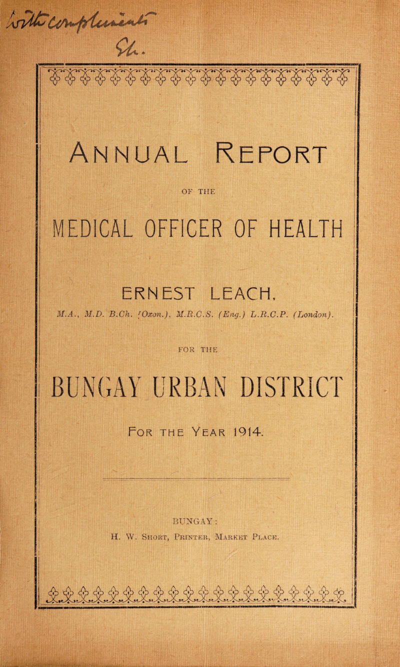 Annual Report OF THE MEDICAL OFFICER OF HEALTH ERNEST LEACH, M.A., M.D. B.Ch. fOxon.), M.R.C.S. (Eng.) L.R.C.P. (London). FOR THE BUNGAY URBAN DISTRICT For the Year 1914. BUNGAY: H. W. Short, Printer, Market Place.