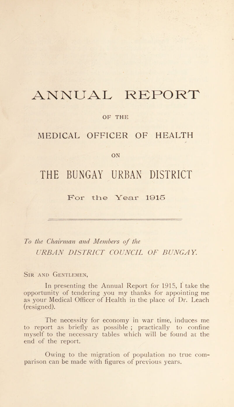 ANNUAL RKPORT OF THE MEDICAL OFFICER OF HEALTH ON THE BUNGAY URBAN DISTRICT Uor tUe Year 1915 To the Chairman and Members of the URBAN DISTRICT COUNCIL OF BUNGAY. Sir and Gentlemen, In presenting the Annual Report for 1915, I take the opportunity of tendering you my thanks for appointing me as your Medical Officer of Health in the place of Dr. Leach (resigned). The necessity for economy in war time, induces me to report as briefl^;^ as possible ; practically to confine myself to the necessary tables which will be found ac the end of the report. Owing to the migration of population no true com- parison can be made with figures of previous years.