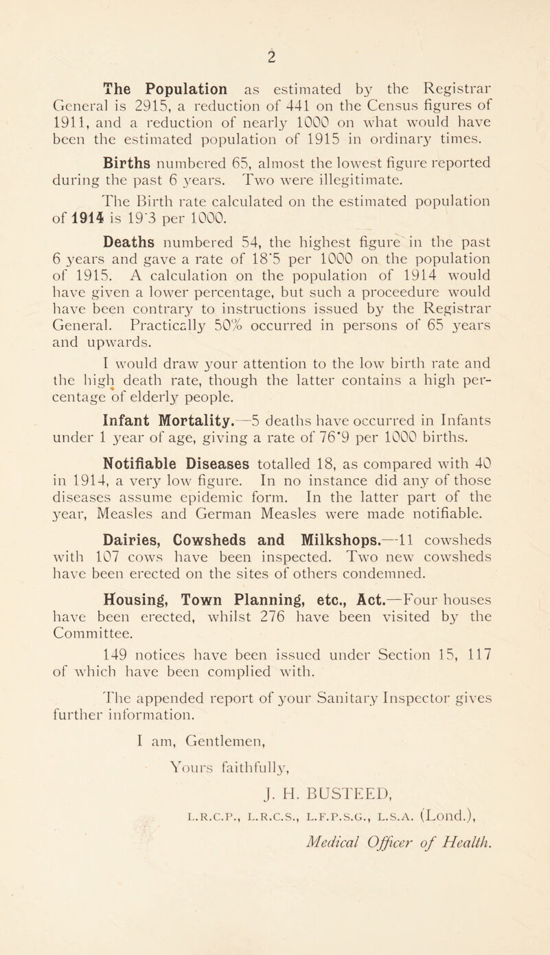 The Population as estimated b.y the Registrar General is 2915, a reduction of 441 on the Census figures of 1911, and a reduction of nearly 1000 on what would have been the estimated population of 1915 in ordinar^^ times. Births numbered 65, almost the lowest figure reported during the past 6 3mars. Two were illegitimate. The Birth rate calculated on the estimated population of 191^ is 19’3 per 1000. Deaths numbered 54, the highest figure in the past 6 3mars and gave a rate of 18'5 per 1000 on the population of 1915. A calculation on the population of 1914 would have given a lower percentage, but such a proceedure would have been contrary to instructions issued by the Registrar General. Practically 50% occurred in persons of 65 3mars and upwards. I would draw your attention to the low birth rate and the high death rate, though the latter contains a high per- centage of elderly people. Infant Mortality.—5 deaths have occurred in Infants under 1 year of age, giving a rate of 76*9 per 1000 births. Notifiable Diseases totalled 18, as compared with 40 in 1914, a very low figure. In no instance did any of those diseases assume epidemic form. In the latter part of the 3mar, Measles and German Measles were made notifiable. Dairies, Cowsheds and Milkshops.—11 cowsheds with 107 cows have been inspected. Two new cowsheds have been erected on the sites of others condemned. Housing, Town Planning, etc.. Act.—Four houses have been erected, whilst 276 have been visited by the Committee. 149 notices have been issued under Section 15, 117 of which have been complied with. The appended report of your Sanitary Inspector gives further information. I am. Gentlemen, Yours faithfull3% J. H. BUSTEED, L.R.C.P., L.R.C.S., L.F.P.S.G., L.S.A. (Loud.),