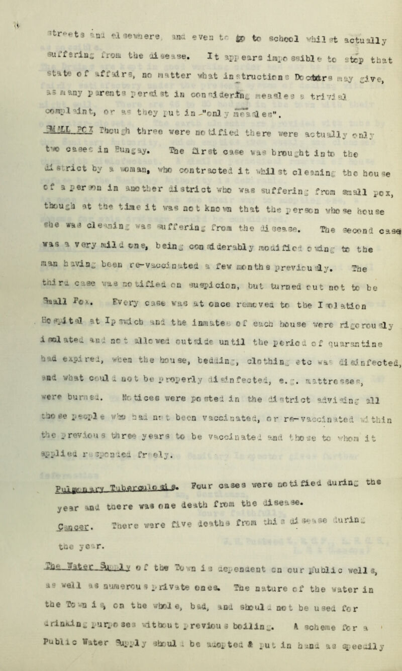 ■^tr^ets -a-iev/nere, ana even tr tc school vhil >’t actually suffsrins iroiii the 'aiaease. It apj; ears inipo ssibl e to step that state of affairs, no matter what instructiens Dccdxkrs may ^ive, as many parents persist in con''i ctertni^ measles e trivia}. conipt'»lnt, or as they rut in-'cnl y mea'l es” . J^:iL ?Cl Theuch thrPG vere notified there v/ere actually only t'vo cases in Bungay, The first case vas brought lute the district by a \,oman, who contractei it -..hil st clesninj; the house cf a person in another district who was suffering from small pcx, though at the time it was not knev/n that the person whose house She cle..nin- was sufferin. from the :U sease. The second cas« was a very mild one, beinj considerably modified evdn^; tc the man haviap been re-vaooinated a few mon th 8 xirevicu ly. The thin case v/as no cifiea on su^icicn, but turned cut not tc be %all fox. Fvery case was at once remevea to the lT»3ation Be epl tal at Ip ->¥.1.011 and the inmate^' of each house w'ere' ri^'crou liy isclat^^d and net allcwea cutride until the period of quarantine had expired, when the house, tediin-, clotbinp eto wa^ dl a? nfeoted, and what cc’il a not be prox.)erly 11 sin fectel, mattressep, were burned. Kc. ticee were posted in the district advisinir all those peci^le v/’co bad nt^ t been vaccinated, nr re-vaccinated within the . revicus three years to be vaccinated and those tc whom It appllea r cpcndca fr ely. p,,-..-V T'.heroiio3i_8. Pour oases were DoUfieO ourloi: the year and toe re waa one death from the disease. C^ipcer. There were five deaths from s di sease durin- toe year. Jfcht— •T^tof the Town is aCi.enaent cn cur public wells, as well as n-omercu s prlvate ones. The nature cf the water in the To wu cn the whole, bad, and shoul.. net be used fer urinxin., luiposes witbcuu previous boilln^*. K scheme for a ' Public Water ^'ply Jhr.ul ; be aaoi tea * put in h-na as q.eeully