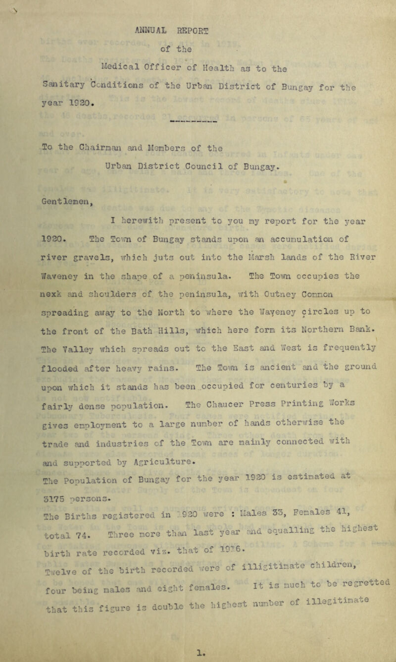 ANNUAL REPORT \ of the Medical Officer of Health as to the Sanitary Conditions of the Urban District of Bungay for the year 1920. To the Chairnan and Menbers of the » Urban District Council of Bungay. Gentlenen, I herewith present to you ny report for the year 1920. The To'.m of Bungay stands upon an accunulation of river gravels, vrhich juts out into the Marsh lands of the River Waveney in the shape of a peninsula. The To'/m occupies the nexk and shoulders of the peninsula, vrith Outney Connon spreading avfay to the North to vfhere the Waveney circles up to the front of the Bath Hills, vfhich here forn its Northern Bank. \ The Valley vrhich spreads out to the East and VJest is frequently flooded after heavy rains. The Tovm is ancient and the ground upon vrhich it stands has been ..occupied for centuries by a fairl'^ dense population. The Chaucer Press Printing Jorks gives enploynent to a large number of hands othervrise the trade and industries of the Tovm a-re naiul3r connected vrith and supported b^r Agriculture. The Population of Bungay for the year 1920 is estimated at 3175 persons. The Births registered in 1920 vrere ; Males 53, Females 41, total 74. Three more than last year and equalling the highest birth rate recorded viz. that of 1936. Tvrelve of the birth recorded vrere of illigitimate children. four being males that this figure and eight females. It is much to be regretted is double the highest number of illegitimate