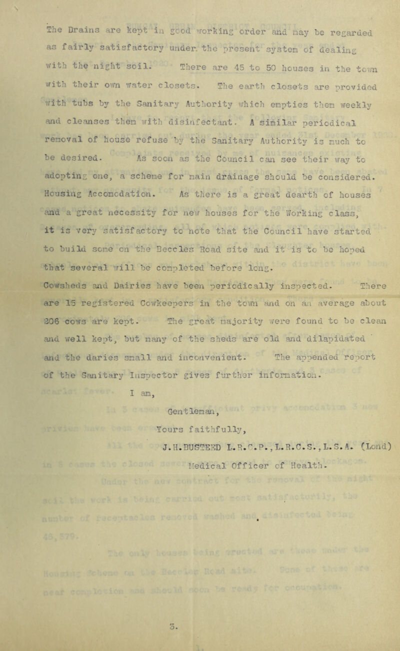 The Drains are Kept in sood 'Yorkins order and nay be resarded as fairly satisfactory under, the present systen of dealinc \Yith the night soil. There are 45 to 50 houses in the tov/n vfith their ovm ’/rater closets. The earth closets are provided with tubs by the Sanitary Authorit37 vrhich empties then vreeKly < and cleanses then vrith disinfectant. A similar periodical removal of house refuse by the Sanitarj^ Authority? is much to be desired. As soon as the Council can see their vray to adopting one, a scheme for nain drainage should be considered. Housing Acconodation. As there is a great dearth of houses cand a great necessity for nevr houses for the Working class, it is very satisfactory to note that the Council have started to build sene on the Beccles Hoad site and it is to be hoped that several ’.rill be completed before long. Cowsheds and Dairies have been periodically inspected. There are 15 registered CovfKeepers in the toYfn and on an average about 306 co'tis are Kept. The great majority s’lere found to be clean and v/ell keot, but many of the sheds are old and dilapidated and the daries small and inconvenient. The appended report of the Sanitary Inspector gives further information. I an, Gentleman, Yours faithfully, J.H.BUSTEBD L.R.P.,L.R.C.S.,L.S.A. (Lond) I'edical Officer of Health.