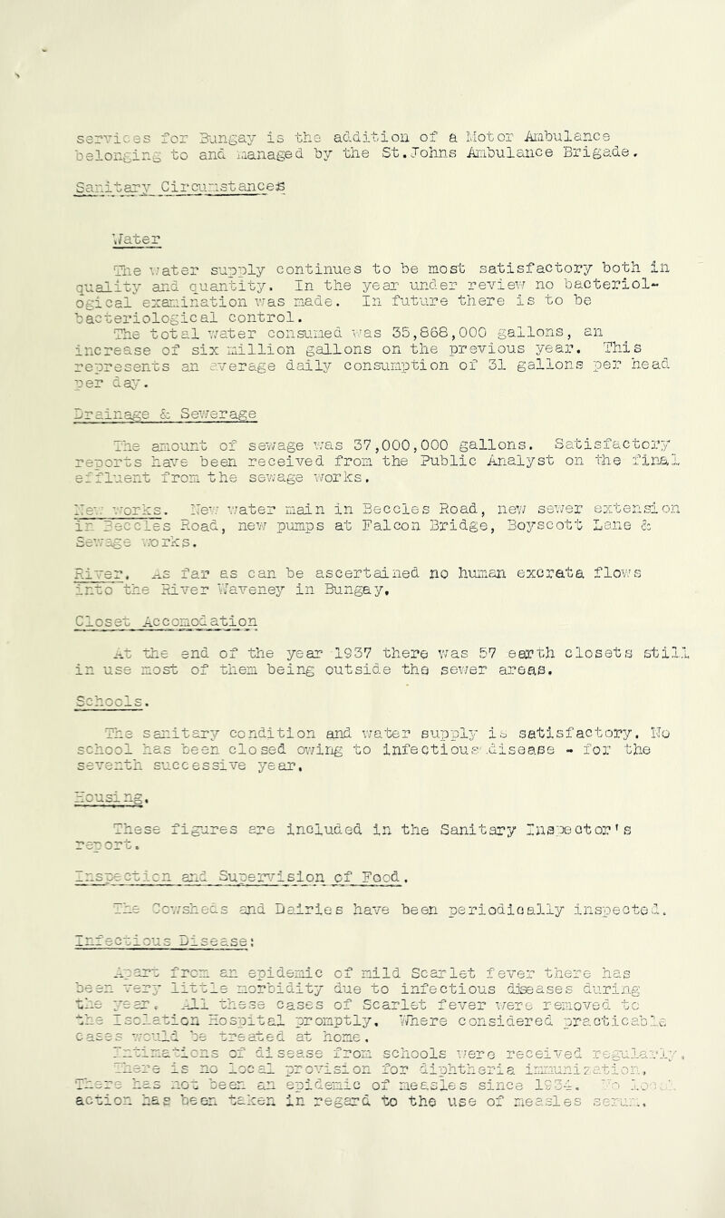 services for B-angay is the addition of a Motor Aribulance belonging to and laanaged by the St.Johns Ambulance Brigade. Sanitary Circumstanced Uater Tlie v-ater supply continues to be most satisfactory both in quality and quantity. In the year under revievf no bacteriol- ogical'’exairination v.'as made. In future there is to be bacteriological control. The total v/ater consumed was 35,868,000 gallons, an increase of six million galhons on the previous year. This represents an average daily consumption of 31 gallons per head per da;;,*. Drainage & Sevier age Ihe amount of sewage was 37,000,000 gallons. Satisfactory reports have been received from the Public Analyst on the fine.! effluent from the ssvjage works. Me*: vrorks. ZTew water main in Beccles Road, new sewer extension in Beccles Road, new pumps at Falcon Bridge, Boyscott Lane & iDe*.'/' ag e wo ms. River, ns far as can be ascertained no human excrata flows into the River IJaveney in Bungay, Closet Accomodation .T.t the end of the year 1937 there was 57 earth closets stil in use most of them being outside the sewer areas. Schools. The sanitary condition and v/ater supply is satisfactory. IJo school has been closed ov;ing to infeotiousvdisease - for the seventh successive year. --C US— --g,« Ihese fig-ures ere included In the Sanitary Ina:3eotor’s rev ort. Inspecticn and Supei^risioig of Food , Ihe Cc'wsheds and Dairies have been periodically inspected ious ase; n enidemic of mild Scarlet fever there haj oeen very rm =1- . : 1 ■ * n ^3; lorbioiity due to infectious djseases during Cases of Scarlet fever x/ere remo'\^ed tc the _sclatiGn hospital promptly, VRiere considered practicable Cases ■.'.'cuf u oe vreaLed au nome, s^ase from schools Tiexo received renmlarl' of di • 5' e  -1-0 _—e_’e ij.ao _lo u ^-^een a.n action has been taken provision for diphtheria immunization, epidemic of measles since 1931. '-'o lo in regard to the use of measles serur-..