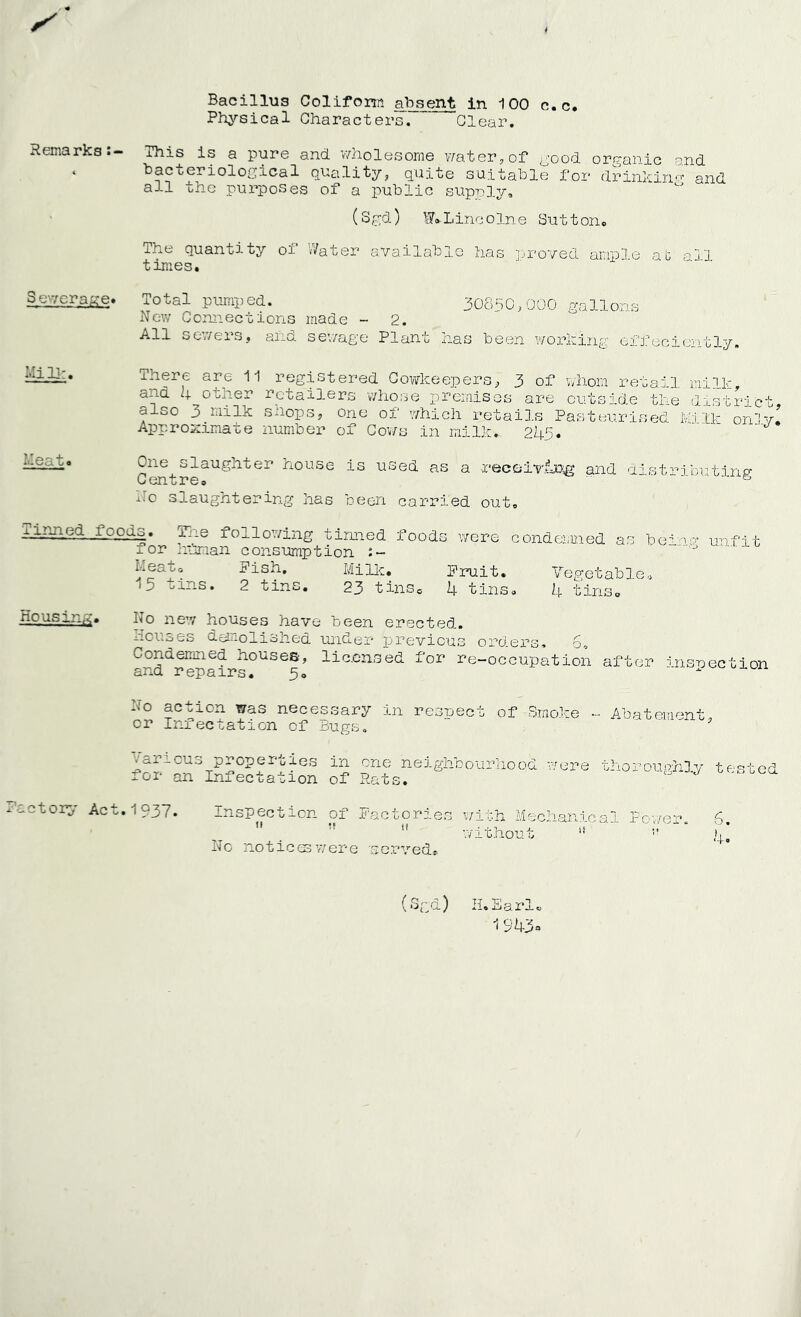 / « Bacillus Colifom absent in 100 c.c. Physical Characters. Clear. Remarks:- This is a pure and. wholesome water,of good organic and ‘ bacteriological quality, quite suitable for drinking and all the purposes of a public supply, (S gd) W® L inc o In e Su 11 on . ihe quantity oi »/ater available has proved ampHc at q!3 times. 30850,000 gallons Mill:. Mea U o Severage* Total pumped. New Connections made - 2. All sewers, and sewage Plant has been working effeciently. There are 11 registered Cowkeepers, 3 of whom retail milk, ana 4 otner retailers whose premises are outside the district also 3 milk shops, one of which retails Pasteurised Milk on'lv. Approximate number of Cov/s in milk. 245. One^slaughter house is used as a receiving and distributing v CXI o X* G 9 ko slaughtering has been carried out, minne^ icods. The following tinned foods were condemned as beaus'- unfit for hitman consumption ' neat. Pish. Milk. Fruit. Vegetable* 15 oins. 2 tins. 23 tins® 4 tins, 4 tins* N° new houses have been erected. houses demolished under previous orders. 6, Condemned houses, licensed for re-occupation after inspection and repairs. 5. No action was necessary in respect of Smoke - Abatement or Infectation of Bugs. various properties in one neighbourhood were thoroumtOy tested for an Infectation of Rats. J Cf'°oC(1 Factory Act. 1 937. Inspection of Factories with Mechanical Power. 6. without l! !* )|o No notices were 'served® H. Earle 19 ?4ha (Sr;d)